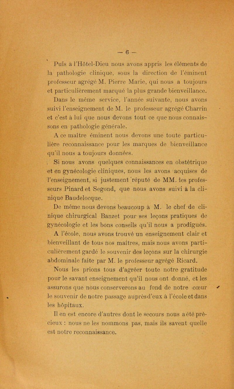 Puis à l’Hôtel-Dieu nous avons appris les éléments de la pathologie clinique, sous la direction de l’éminent professeur agrégéM. Pierre Marie, qui nous a toujours et particulièrement marqué la plus grande bienveillance. Dans le même service, l’année suivante, nous avons suivi l’enseignement de M. le professeur agrégé Charrin et c’est à lui que nous devons tout ce que nous connais- sons en pathologie générale. A ce maître éminent nous devons une toute particu- lière reconnaissance pour les marques de bienveillance qu’il nous a toujours données. Si nous avons quelques connaissances en obstétrique et en gynécologie cliniques, nous les avons acquises de l’enseignement, si justement réputé de MM. les profes- seurs Pinard et Segond, que nous avons suivi à la cli- nique Baudelocque. De même nous devons beaucoup à M. le chef de cli- nique chirurgical Banzet pour ses leçons pratiques de gynécologie et les bons conseils qu’il nous a prodigués. A l’école, nous avons trouvé un enseignement clair et bienveillant de tous nos maîtres, mais nous avons parti- culièrement gardé le souvenir des leçons sur la chirurgie abdominale faite par M. le professeur agrégé Ricard. Nous les prions tous d’agréer toute notre gratitude pour le savant enseignement qu’il nous ont donné, et les assurons que nous conserverons au fond de notre cœur le souvenir de notre passage auprèsd’eux à l’école et dans les hôpitaux. Il on est encore d’autres dont le secours nous a été pré- cieux : nous ne les nommons pas, mais ils savent quelle est notre reconnaissance.