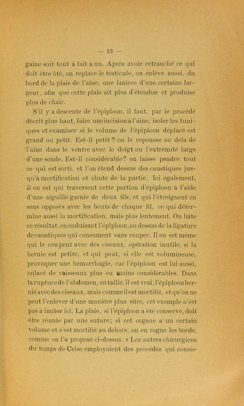 gaine soit tout à fait à nu. Après avoir retranché ce qui doit être ôté. on replace le testicule, on enlève aussi, du bord de la plaie de l’aine, une lanière d’une certaine lar- geur, afin que cette plaie ait plus d’étendue et produise plus de chair. S’il y a descente de l'épiploon, il faut, par le procédé décrit plus haut, faire uneincision à l’aine, isoler les tuni- ques et examiner si le volume de l’épiploon déplacé est grand ou petit. Est-il petit ? on le repousse au delà de l’aine dans le ventre avec le doigt ou l’extrémité large d’une sonde. Est-il considérable? on laisse pendre tout ce qui est sorti, et l’on étend dessus des caustiques jus- qu’à mortification et chute de la partie. Ici également, il en est qui traversent cette portion d’épiploon à l’aide d’une aiguille garnie de deux fils, et qui l’étreignent en sens opposés avec les bouts de chaque fil, ce qui déter- mine aussi la mortification, mais plus lentement. On hâte ce résultat, en enduisant l’épiploon,au dessus de la ligature de caustiques qui consument sans couper. Il en est même qui le coupent avec des ciseaux, opération inutile, si la hernie est petite, et qui peut, si elle est volumineuse, provoquer une hémorrhagie, car l’épiploon est lui aussi, enlacé de vaisseaux plus ou moins considérables. Dans larupturede l’abdomen, on taille, il est vrai, l’épiploonher- nié avec des ciseaux, mais comme il est mortifié, et qu’on ne peut l’enlever d’une manière plus sûre, cet exemple n’est pas à imiter ici. La plaie, si l’épiploon a été conservé, doit être réunie par une suture; si cet organe a un certain volume et s’est mortifié au dehors, on en rogne les bords, comme on l’a proposé ci-dessus. » Les autres chirurgiens du temps de Celse employaient des procédés qui consis-