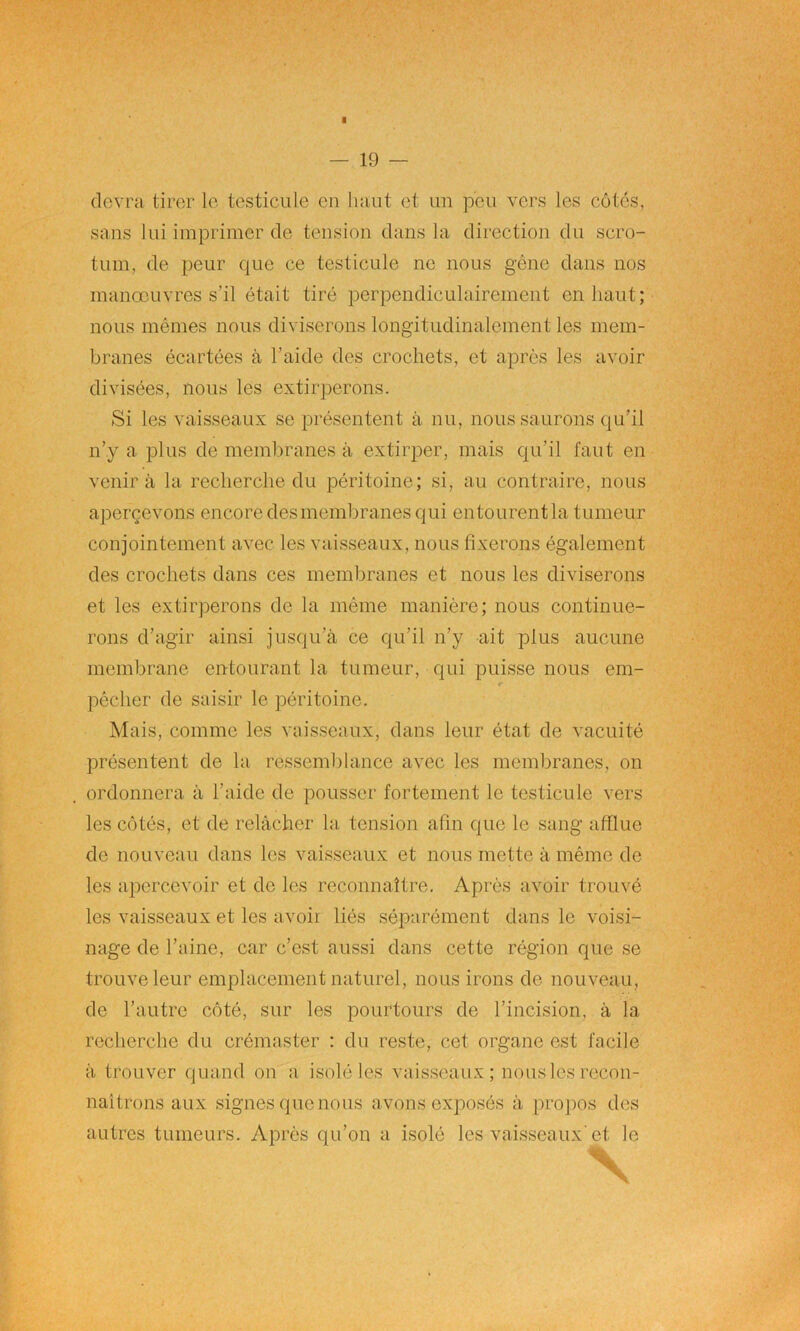 ■ 19 devra tirer le testicule en haut et un peu vers les côtes, sans lui imprimer de tension dans la direction du scro- tum, de peur que ce testicule ne nous gêne dans nos manœuvres s’il était tiré perpendiculairement en haut; nous mêmes nous diviserons longitudinalement les mem- branes écartées à l’aide des crochets, et après les avoir divisées, nous les extirperons. Si les vaisseaux se présentent à nu, nous saurons qu’il n’y a plus de membranes à extirper, mais qu’il faut en venir à la recherche du péritoine; si, au contraire, nous aperçevons encore des membranes qui entourent la tumeur conjointement avec les vaisseaux, nous fixerons également des crochets dans ces membranes et nous les diviserons et les extirperons de la même manière; nous continue- rons d’agir ainsi jusqu’à ce qu’il n’y ait plus aucune membrane entourant la tumeur, qui puisse nous em- pêcher de saisir le péritoine. Mais, comme les vaisseaux, dans leur état de vacuité présentent de la ressemblance avec les membranes, on ordonnera à l’aide de pousser fortement le testicule vers les côtés, et de relâcher la tension afin que le sang afflue de nouveau dans les vaisseaux et nous mette à même de les apercevoir et de les reconnaître. Après avoir trouvé les vaisseaux et les avoir liés séparément dans le voisi- nage de l’aine, car c’est aussi dans cette région que se trouve leur emplacement naturel, nous irons de nouveau, de l’autre côté, sur les pourtours de l’incision, à la recherche du crémaster : du reste, cet organe est facile à trouver quand on a isolé les vaisseaux; nous les recon- naîtrons aux signes (pie nous avons exposés à propos des autres tumeurs. Après qu’on a isolé les vaisseaux'et le