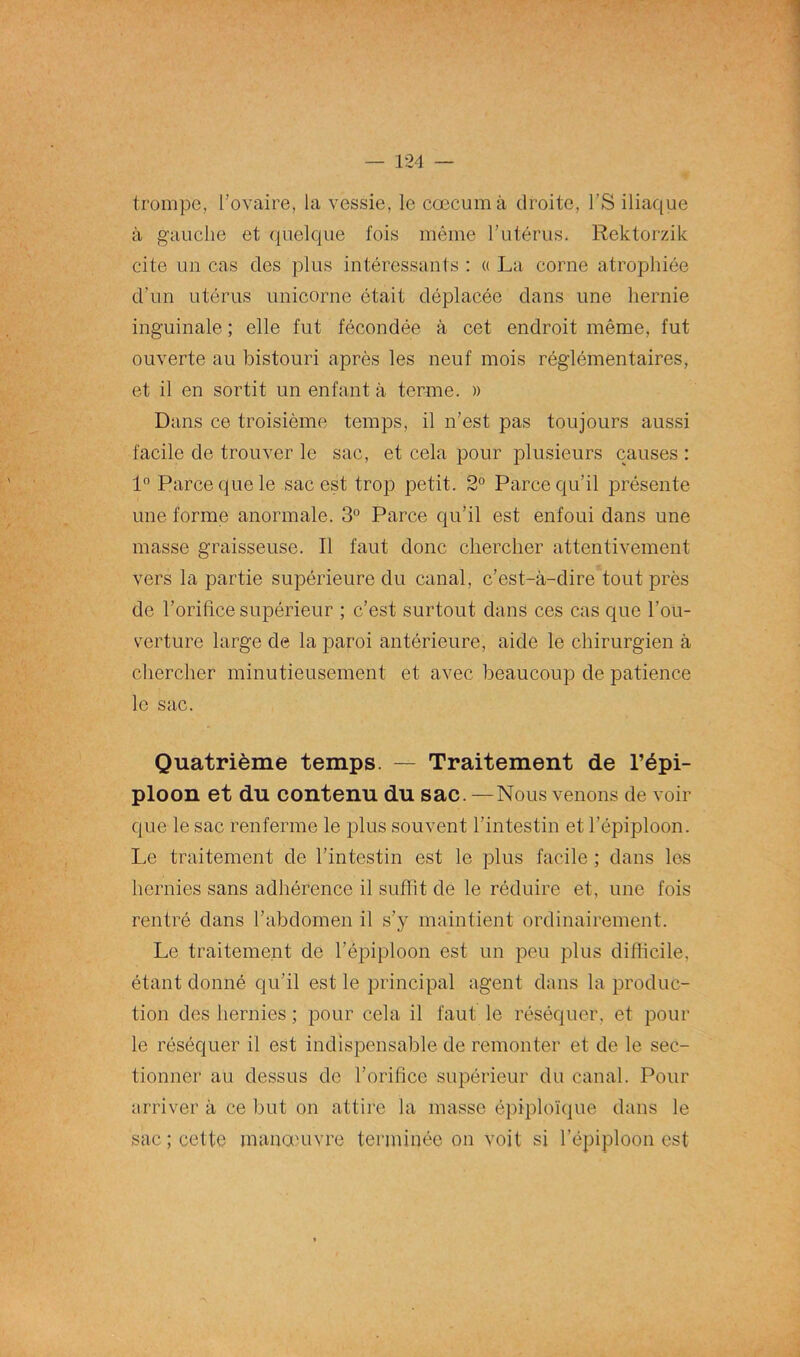 trompe, l’ovaire, la vessie, le cæcum à droite, l’S iliaque à gauche et quelque fois même l’utérus. Rektorzik cite un cas des plus intéressants : « La corne atrophiée d’un utérus unicorne était déplacée dans une hernie inguinale ; elle fut fécondée à cet endroit même, fut ouverte au bistouri après les neuf mois réglémentaires, et il en sortit un enfant à terme. » Dans ce troisième temps, il n’est pas toujours aussi facile de trouver le sac, et cela pour plusieurs causes : 1° Parce que le sac est trop petit. 2° Parce qu’il présente une forme anormale. 3° Parce qu’il est enfoui dans une masse graisseuse. Il faut donc chercher attentivement vers la partie supérieure du canal, c’est-à-dire tout près de l’orifice supérieur ; c’est surtout dans ces cas que l’ou- verture large de la paroi antérieure, aide le chirurgien à chercher minutieusement et avec beaucoup de patience le sac. Quatrième temps. — Traitement de l’épi- ploon et du contenu du sac. —Nous venons de voir que le sac renferme le plus souvent l’intestin et l’épiploon. Le traitement de l’intestin est le plus facile ; dans les hernies sans adhérence il suffit de le réduire et, une fois rentré dans l’abdomen il s’y maintient ordinairement. Le traitement de l’épiploon est un peu plus difficile, étant donné qu’il est le principal agent dans la produc- tion des hernies; pour cela il faut le réséquer, et poul- ie réséquer il est indispensable de remonter et de le sec- tionner au dessus de l’orifice supérieur du canal. Pour arriver à ce but on attire la masse épiploïque dans le sac ; cette manœuvre terminée on voit si l’épiploon est