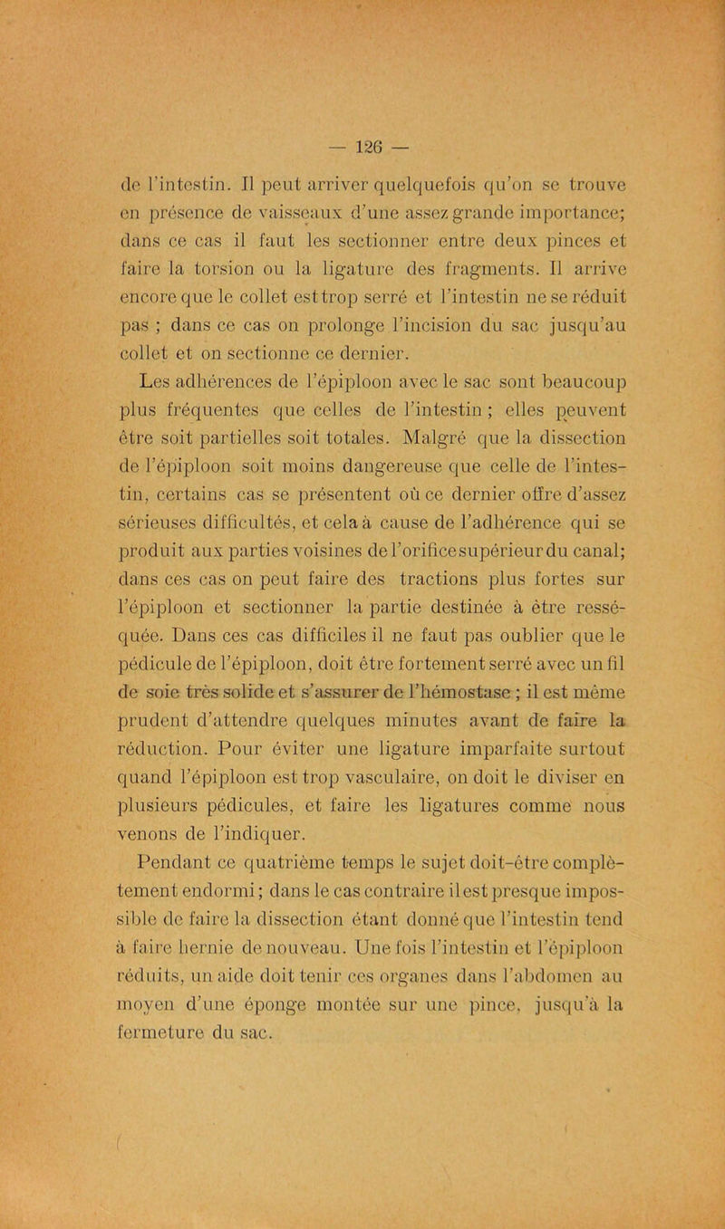 de l’intestin. Il peut arriver quelquefois qu’on se trouve en présence de vaisseaux d’une assez grande importance; dans ce cas il faut les sectionner entre deux pinces et faire la torsion ou la ligature des fragments. Il arrive encore que le collet est trop serré et l’intestin ne se réduit pas ; dans ce cas on prolonge l’incision du sac jusqu’au collet et on sectionne ce dernier. Les adhérences de l’épiploon avec le sac sont beaucoup plus fréquentes que celles de l’intestin ; elles peuvent être soit partielles soit totales. Malgré que la dissection de l’épiploon soit moins dangereuse que celle de l’intes- tin, certains cas se présentent où ce dernier offre d’assez sérieuses difficultés, et cela à cause de l’adhérence qui se produit aux parties voisines de l’orifice supérieur du canal; dans ces cas on peut faire des tractions plus fortes sur l’épiploon et sectionner la partie destinée à être ressé- quée. Dans ces cas difficiles il ne faut pas oublier que le pédicule de l’épiploon, doit être fortement serré avec un fil de soie très solide et s’assurer de l’hémostase ; il est même prudent d’attendre quelques minutes avant de faire la réduction. Pour éviter une ligature imparfaite surtout quand l’épiploon est trop vasculaire, on doit le diviser en plusieurs pédicules, et faire les ligatures comme nous venons de l’indiquer. Pendant ce quatrième temps le sujet doit-être complè- tement endormi ; dans le cas contraire il est presque impos- sible de faire la dissection étant donné que l’intestin tend à faire hernie de nouveau. Une fois l'intestin et l’èpiploon réduits, un aide doit tenir ces organes dans l’abdomen au moyen d’une éponge montée sur une pince, jusqu’à la fermeture du sac. (
