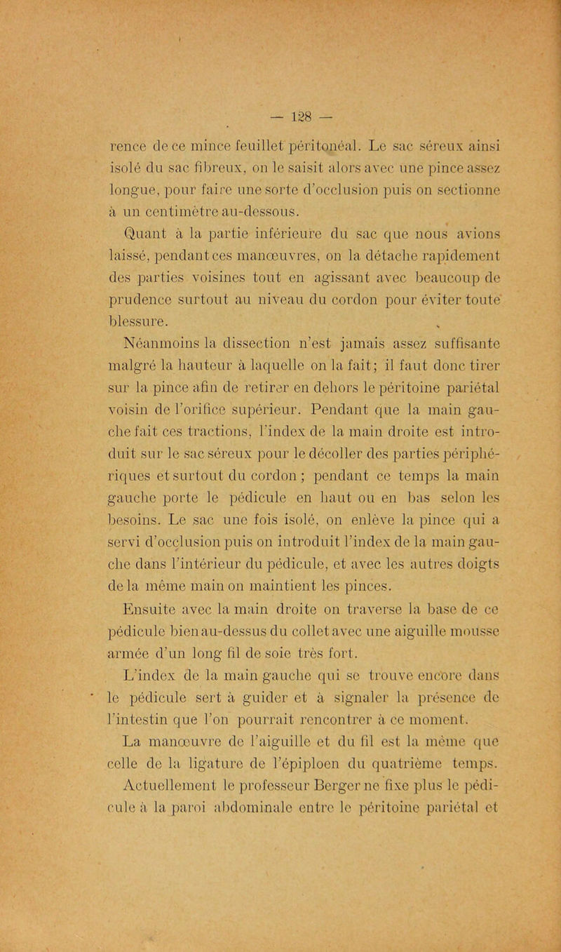 rence de ce mince feuillet péritonéal. Le sac séreux ainsi isolé du sac fibreux, on le saisit alors avec une pince assez longue, pour faire une sorte d’occlusion puis on sectionne à un centimètre au-dessous. Quant à la partie inférieure du sac que nous avions laissé, pendant ces manœuvres, on la détache rapidement des parties voisines tout en agissant avec beaucoup de prudence surtout au niveau du cordon pour éviter toute blessure. Néanmoins la dissection n’est jamais assez suffisante malgré la hauteur à laquelle on la fait; il faut donc tirer sur la pince afin de retirer en dehors le péritoine pariétal voisin de l’orifice supérieur. Pendant que la main gau- che fait ces tractions, l'index de la main droite est intro- duit sur le sac séreux pour le décoller des parties périphé- riques et surtout du cordon ; pendant ce temps la main gauche porte le pédicule en haut ou en bas selon les besoins. Le sac une fois isolé, on enlève la pince qui a servi d’occlusion puis on introduit l’index de la main gau- che dans l’intérieur du pédicule, et avec les autres doigts delà même main on maintient les pinces. Ensuite avec la main droite on traverse la base de ce pédicule bien au-dessus du collet avec une aiguille mousse armée d’un long fil de soie très fort. L’index de la main gauche qui se trouve encore dans le pédicule sert à guider et à signaler la présence de l’intestin que l’on pourrait rencontrer à ce moment. La manœuvre de l’aiguille et du fil est la même que celle de la ligature de l’épiploen du quatrième temps. Actuellement le professeur Berger ne fixe plus le pédi- cule à la paroi abdominale entre le péritoine pariétal et