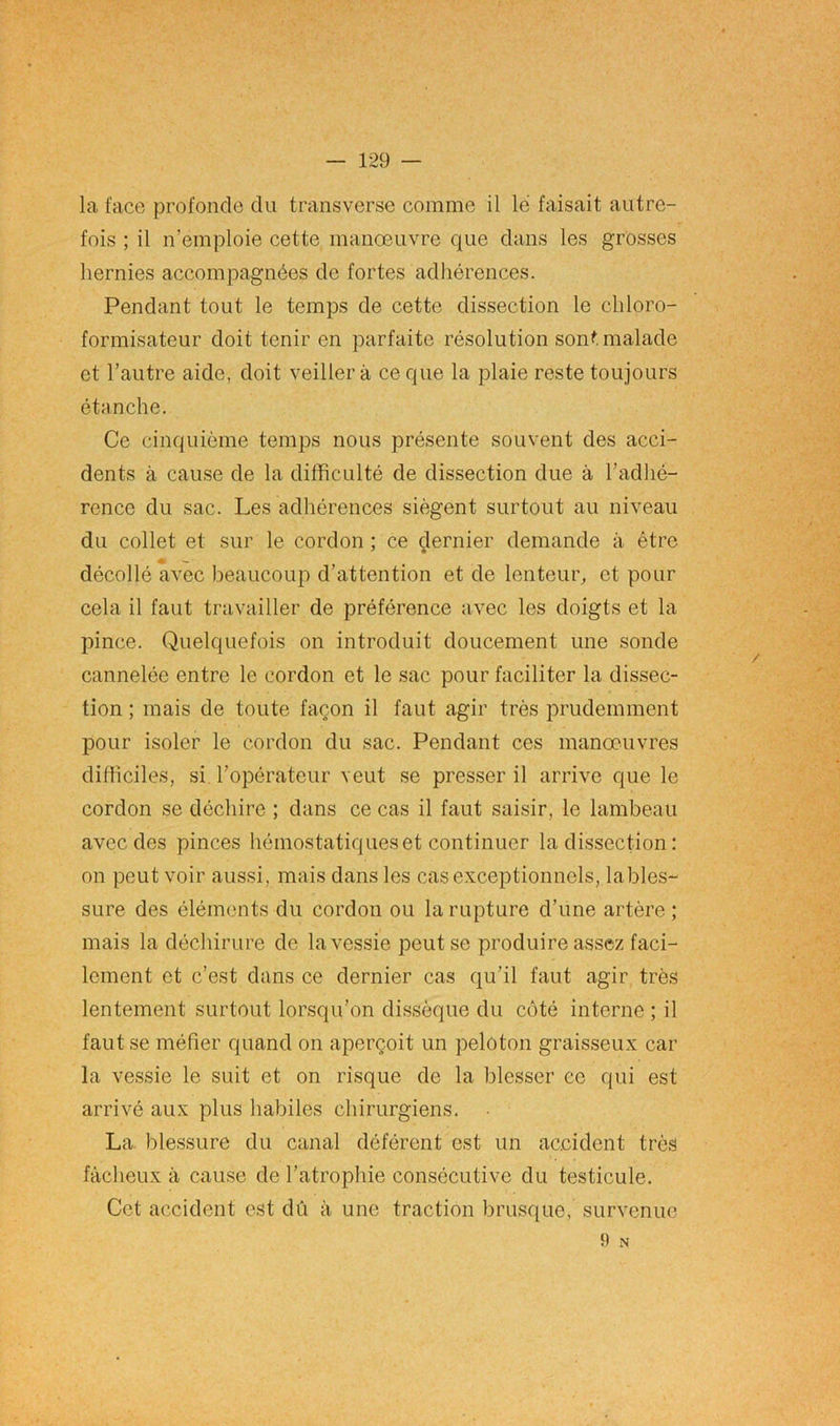 la face profonde du transverse comme il lé faisait autre- fois ; il n’emploie cette manœuvre que dans les grosses hernies accompagnées de fortes adhérences. Pendant tout le temps de cette dissection le chloro- formisateur doit tenir en parfaite résolution sont malade et l’autre aide, doit veillera ce que la plaie reste toujours étanche. Ce cinquième temps nous présente souvent des acci- dents à cause de la difficulté de dissection due à l’adhé- rence du sac. Les adhérences siègent surtout au niveau du collet et sur le cordon ; ce dernier demande à être décollé avec beaucoup d’attention et de lenteur, et pour cela il faut travailler de préférence avec les doigts et la pince. Quelquefois on introduit doucement une sonde cannelée entre le cordon et le sac pour faciliter la dissec- tion ; mais de toute façon il faut agir très prudemment pour isoler le cordon du sac. Pendant ces manœuvres difficiles, si l’opérateur veut se presser il arrive que le cordon se déchire ; dans ce cas il faut saisir, le lambeau avec des pinces hémostatiques et continuer la dissection : on peut voir aussi, mais dans les cas exceptionnels, lables- sure des éléments du cordon ou la rupture d’une artère; mais la déchirure de la vessie peut se produire assez faci- lement et c’est dans ce dernier cas qu’il faut agir très lentement surtout lorsqu’on dissèque du côté interne ; il faut se méfier quand on aperçoit un peloton graisseux car la vessie le suit et on risque de la blesser ce qui est arrivé aux plus habiles chirurgiens. La blessure du canal déférent est un accident très fâcheux à cause de l’atrophie consécutive du testicule. Cet accident est dû à une traction brusque, survenue 9 N