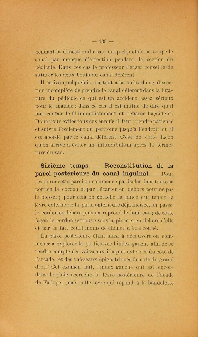 pendant la dissection du sac, ou quelquefois on coupe le canal par manque d’attention pendant la section du pédicule. Dans ces cas le professeur Berger conseille de suturer les deux bouts du canal déférent. Il arrive quelquefois, surtout à la suite d’une dissec- tion incomplète de prendre le canal déférent dans la liga- ture du pédicule ce qui est un accident assez sérieux pour le malade ; dans ce cas il est inutile de dire qu’il faut couper le fil immédiatement et réparer l’accident. Donc pour éviter tous ces ennuis il faut prendre patience et suivre l’isolement du.péritoine jusqu’à l’endroit où il est abordé par le canal déférent. C’est de cette façon qu’on arrive à éviter un infundibulum après la ferme- ture du sac. Sixième temps. — Reconstitution de la paroi postérieure du canal inguinal. — Pour restaurer cette paroi on commence par isoler dans toute sa portion le cordon et par l’écarter en dehors pour ne pas le blesser ; pour cela on détache la pince qui tenait la lèvre externe de la paroi antérieure déjà incisée, on passe le cordon en dehors puis on reprend le lambeau; de cette façon le cordon se trouve sous la pince et en dehors d’elle et par ce fait court moins de chance d’être coupé. La paroi postérieure étant ainsi à découvert on com- mence à explorer la partie avec l’index gauche afin de se rendre compte des vaisseaux iliaques externes du côté de l’arcade, et des vaisseaux épigastriques du côté du grand droit. Cet examen fait, l’index gauche qui est encore dans la plaie accroche la lèvre postérieure de l’acadc de Fallopc; niais cette lèvre qui répond à la bandelette