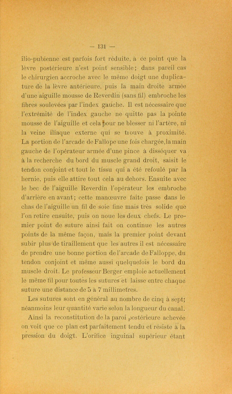 ilio-pubiennc est parfois fort réduite, à ce point que la lèvre postérieure n’est point sensible ; dans pareil cas le chirurgien accroche avec le même doigt une duplica- ture de la lèvre antérieure, puis la main droite armée d’une aiguille mousse de Reverdin (sans fil) embroche les fibres soulevées par l’index gauche. Il est nécessaire que l’extrémité de l’index gauche ne quitte pas la pointe mousse de l’aiguille et cela four ne blesser ni l’artère, ni la veine iliaque externe qui se tiouve à proximité. La portion de l’arcade deFallope une fois chargée,la main gauche de l’opérateur armée d’une pince à disséquer va à la recherche du bord du muscle grand droit, saisit le tendon conjoint et tout le tissu qui a été refoulé par la hernie, puis elle attire tout cela au dehors. Ensuite avec le bec de l’aiguille Reverdin l’opérateur les embroche d’arrière en avant ; cette manoeuvre faite passe dans le chas de l’aiguille un fil de soie line mais très solide que l’on retire ensuite, puis on noue les deux chefs. Le pre- mier point de suture ainsi fait on continue les autres points de la même façon, mais la premier point devant subir plus de tiraillement que les autres il est nécessaire de prendre une bonne portion de l’arcade deFalloppe, du tendon conjoint et même aussi quelquefois le bord du muscle droit. Le professeur Berger emploie actuellement le même fil pour toutes les sutures et laisse entre chaque suture une distance de 5 à 7 millimétrés. Les sutures sont en général au nombre de cinq à sept; néanmoins leur quantité varie selon la longueur du canal. Ainsi la reconstitution de la paroi postérieure achevée on voit que ce plan est parfaitement tendu et résiste à la pression du doigt. L’orifice inguinal supérieur étant