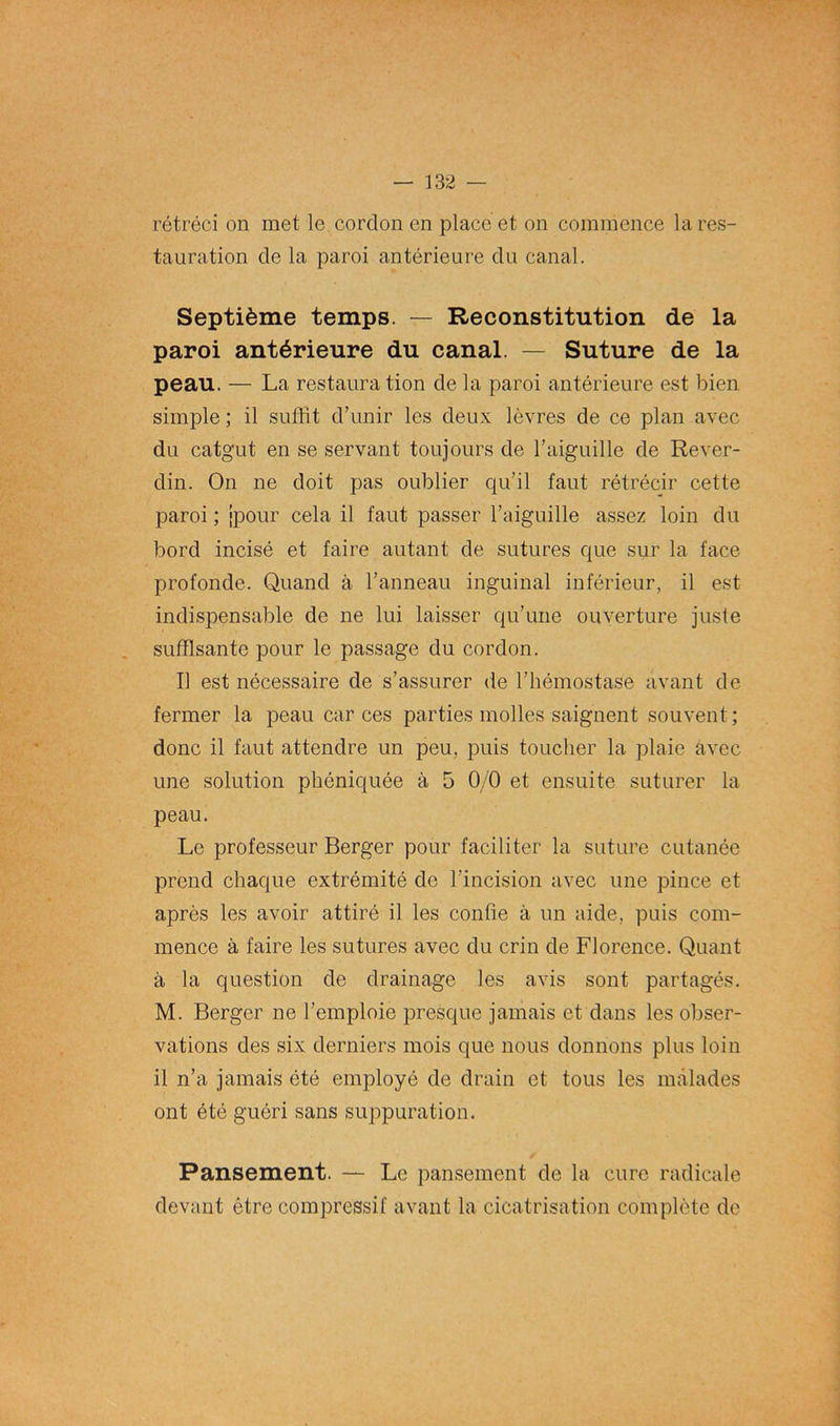 rétréci on met le cordon en place et on commence la res- tauration de la paroi antérieure du canal. Septième temps. — Reconstitution de la paroi antérieure du canal. — Suture de la peau. — La restauration de la paroi antérieure est bien simple ; il suffit d’unir les deux lèvres de ce plan avec du catgut en se servant toujours de l’aiguille de Rever- din. On ne doit pas oublier qu’il faut rétrécir cette paroi ; jpour cela il faut passer l’aiguille assez loin du bord incisé et faire autant de sutures que sur la face profonde. Quand à l’anneau inguinal inférieur, il est indispensable de ne lui laisser qu’une ouverture juste suffisante pour le passage du cordon. Il est nécessaire de s’assurer de l’hémostase avant de fermer la peau car ces parties molles saignent souvent; donc il faut attendre un peu, puis toucher la plaie avec une solution phéniquée à 5 0/0 et ensuite suturer la peau. Le professeur Berger pour faciliter la suture cutanée prend chaque extrémité de l’incision avec une pince et après les avoir attiré il les confie à un aide, puis com- mence à faire les sutures avec du crin de Florence. Quant à la question de drainage les avis sont partagés. M. Berger ne l’emploie presque jamais et dans les obser- vations des six derniers mois que nous donnons plus loin il n’a jamais été employé de drain et tous les malades ont été guéri sans suppuration. Pansement. — Le pansement de la cure radicale devant être compressif avant la cicatrisation complète de