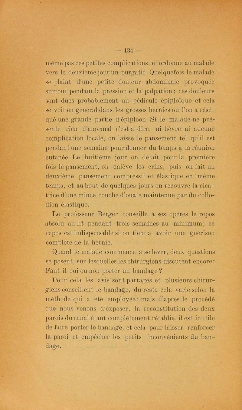 même pas ces petites complications, et ordonne au malade vers le deuxième jour un purgatif. Quelquefois le malade se plaint d’une petite douleur abdominale provoquée surtout pendant la pression et la palpation ; ces douleurs sont dues probablement au pédicule épiploïque et cela se voit en général dans les grosses hernies où l’on a résé- qué une grande partie d’épiploon. Si le malade ne pré- sente rien d’anormal c’est-à-dire, ni fièvre ni aucune complication locale, on laisse le pansement tel qu’il est pendant une semaine pour donner du temps à la réunion cutanée. Le . huitième jour on défait pour la première fois le pansement, on enlève les crins, puis on fait un deuxième pansement compressif et élastique en même temps, et au bout de quelques jours on recouvre la cica- trice d’une mince couche d’ouate maintenue par du collo- dion élastique. Le professeur Berger conseille à ses opérés le repos absolu au lit pendant trois semaines au minimum; ce repos est indispensable si on tient à avoir une guérison complète de la hernie. Quand le malade commence à se lever, deux questions se posent, sur lesquelles les chirurgiens discutent encore : Faut-il oui ou non porter un bandage ? Pour cela les avis sont partagés et plusieurs chirur- giens conseillent le bandage, du reste cela varie selon la méthode qui a été employée ; mais d’après le procédé que nous venons d’exposer, la reconstitution des deux parois du canal étant complètement rétablie, il est inutile de faire porter le bandage, et cela pour laisser renforcer la paroi et empêcher les petits inconvénients du ban- dage.