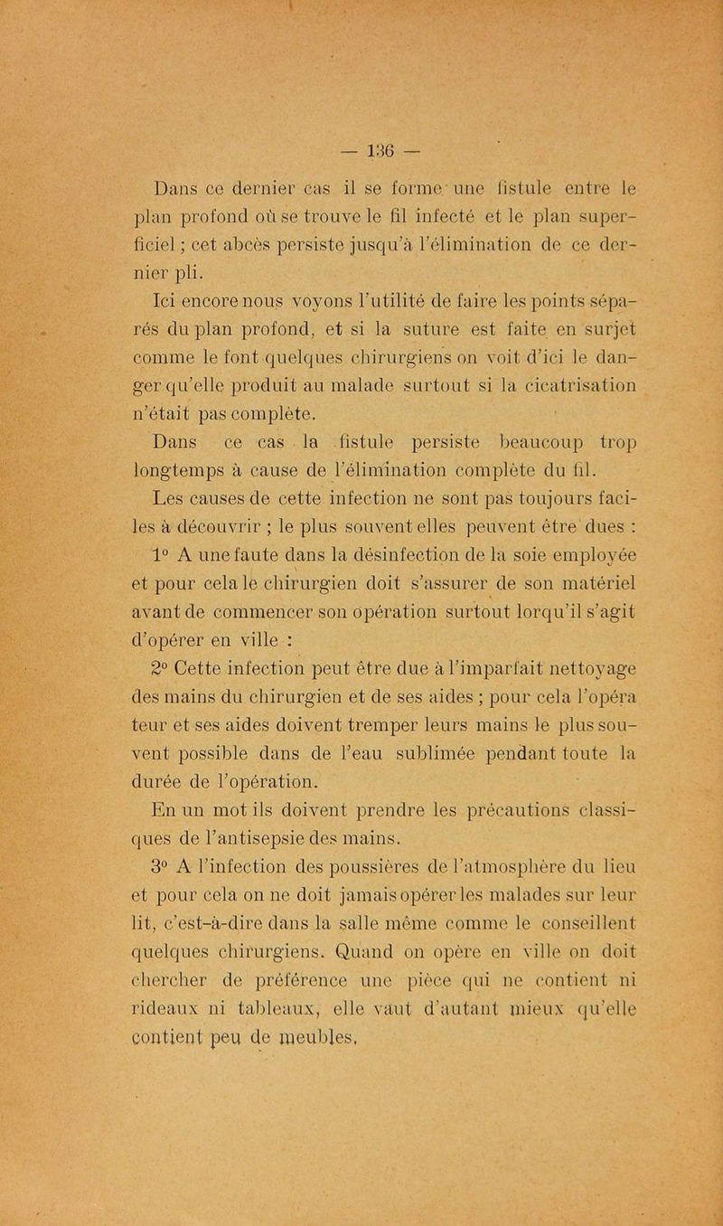 Dans ce dernier cas il se forme une fistule entre le plan profond où se trouve le fil infecté et le plan super- ficie] ; cet abcès persiste jusqu’à l’élimination de ce der- nier pli. Ici encore nous voyons l’utilité de faire les points sépa- rés du plan profond, et si la suture est faite en surjet comme le font quelques chirurgiens on voit d’ici le dan- ger qu’elle produit au malade surtout si la cicatrisation n’était pas complète. Dans ce cas la fistule persiste beaucoup trop longtemps à cause de l’élimination complète du fil. Les causes de cette infection ne sont pas toujours faci- les à découvrir ; le plus souvent elles peuvent être dues : 1° A une faute dans la désinfection de la soie employée et pour cela le chirurgien doit s’assurer de son matériel avant de commencer son opération surtout lorqu’il s’agit d’opérer en ville : 2° Cette infection peut être due à l’imparfait nettoyage des mains du chirurgien et de ses aides ; pour cela l’opéra teur et ses aides doivent tremper leurs mains le plus sou- vent possible dans de l’eau sublimée pendant toute la durée de l’opération. En un mot ils doivent prendre les précautions classi- ques de l’antisepsie des mains. 3° A l’infection des poussières de l’atmosphère du lieu et pour cela on ne doit jamais opérer les malades sur leur lit, c’est-à-dire dans la salle même comme le conseillent quelques chirurgiens. Quand on opère en ville on doit chercher de préférence une pièce qui ne contient ni rideaux ni tableaux, elle vaut d'autant mieux qu'elle contient peu de meubles,