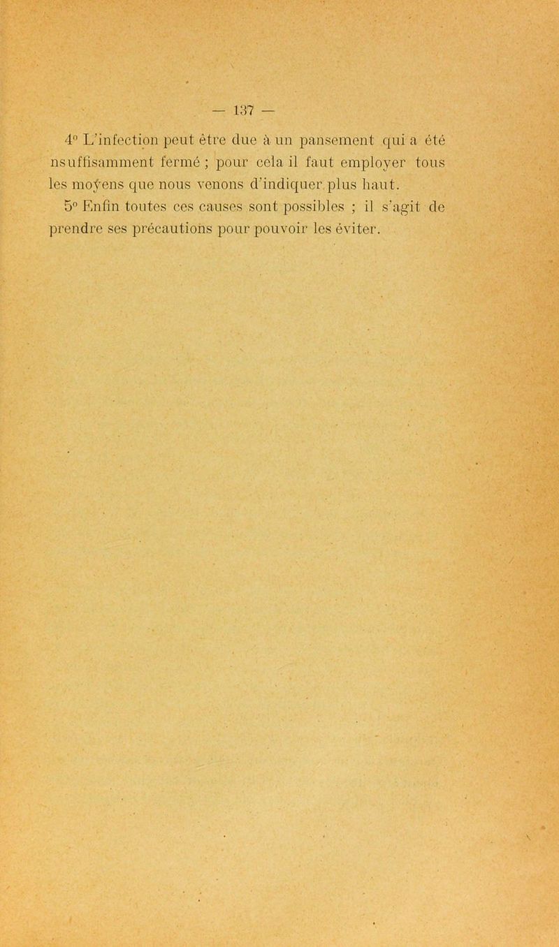 4° L’infection peut être due à un pansement qui a été insuffisamment fermé ; pour cela il faut employer tous les moÿens que nous venons d’indiquer,plus haut. 5° Enfin toutes ces causes sont possibles ; il s'agit de prendre ses précautions pour pouvoir les éviter.