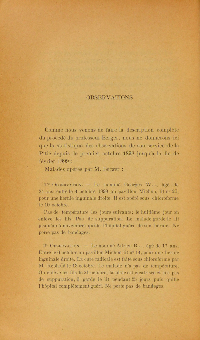 OBSERVATIONS Comme nous venons de faire la description complète du procédé du professeur Berger, nous ne donnerons ici que la statistique des observations de son service de la Pitié depuis le premier octobre 1898 jusqu’à la fin de février 1899 : Malades opérés par M. Berger : lre Observation. — Le nommé Georges W..., âgé de 24 ans, entre le 4 octobre 1898 au pavillon Michon, lit n° 20, pour une hernie inguinale droite. Il est opéré sous chloroforme le 10 octobre. Pas de température les jours suivants; le huitième jour on enlève les fils. Pas de suppuration. Le malade garde le lit jusqu’au 5 novembre; quitte l’hôpital guéri de son hernie. Ne porm pas de bandages. 2e Observation. — Le nommé Adrien B..., âgé de 17 ans. Entre le 6 octobre au pavillon Michon lit n° 14, pour une hernie inguinale droite. La cure radicale est faite sous chloroforme par M. Reblaud le 13 octobre. Le malade n’a pas de température. On enlève les fils le 21 octobre, la plaie est cicatrisée et n’a pas de suppuration, il garde le lit pendant 25 jours puis quitte l’hôpital complètement guéri. Ne porte pas de bandages.
