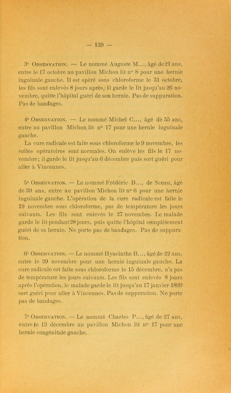 3e Observation. — Le nommé Auguste M..., âgé de21 ans, entre le 17 octobre au pavillon Michon lit n° 8 pour une hernie inguinale gauche. Il est opéré sous chloroforme le 31 octobre, les fils sont enlevés 8 jours après, Il garde le lit jusqu’au 26 no- vembre, quitte l’hôpital guéri de son hernie. Pas de suppuration. Pas de bandages. 4e Observation. — Le nommé Michel C..., âgé de 55 ans, entre au pavillon Michon lit n° 17 pour une hernie inguinale gauche. La cure radicale est faite sous chloroforme le 9 novembre, les suites opératoires sont normales. On enlève les fils le 17 no- vembre; il garde le lit jusqu’au 6 décembre puis sort guéri pour aller à Vincennes. 5° Observation. — Le nommé Frédéric B..., de Sceau, âgé de 39 ans, entre au pavillon Michon lit n° 6 pour une hernie inguinale gauche. L’opération de la cure radicale est faite le 19 novembre sous chloroforme, pas de température les jours suivants. Les fils sont enlevés le 27 novembre. Le malade garde le lit pendant28 jours, puis quitte l’hôpital complètement guéri de sa hernie. Ne porte pas de bandages. Pas de suppura- tion. 6e Observation. — Le nommé Hyacinthe B..., âgé de 22 ans, entre le 29 novembre pour une hernie inguinale gauche. La cure radicale est faite sous chloroforme le 15 décembre, n’a pas de température les jours suivants. Les fils sont enlevés 8 jours après l’opération, le malade garde le lit jusqu’au 17 janvier 1899 sort guéri pour aller à Vincennes. Pas de suppuration. Ne porte pas de bandages. 7e Observation. — Le nommé Charles P..., âgé de 27 ans, entre te 13 décembre au pavillon Michon lit n° 17 pour une hernie congénitale gauche.