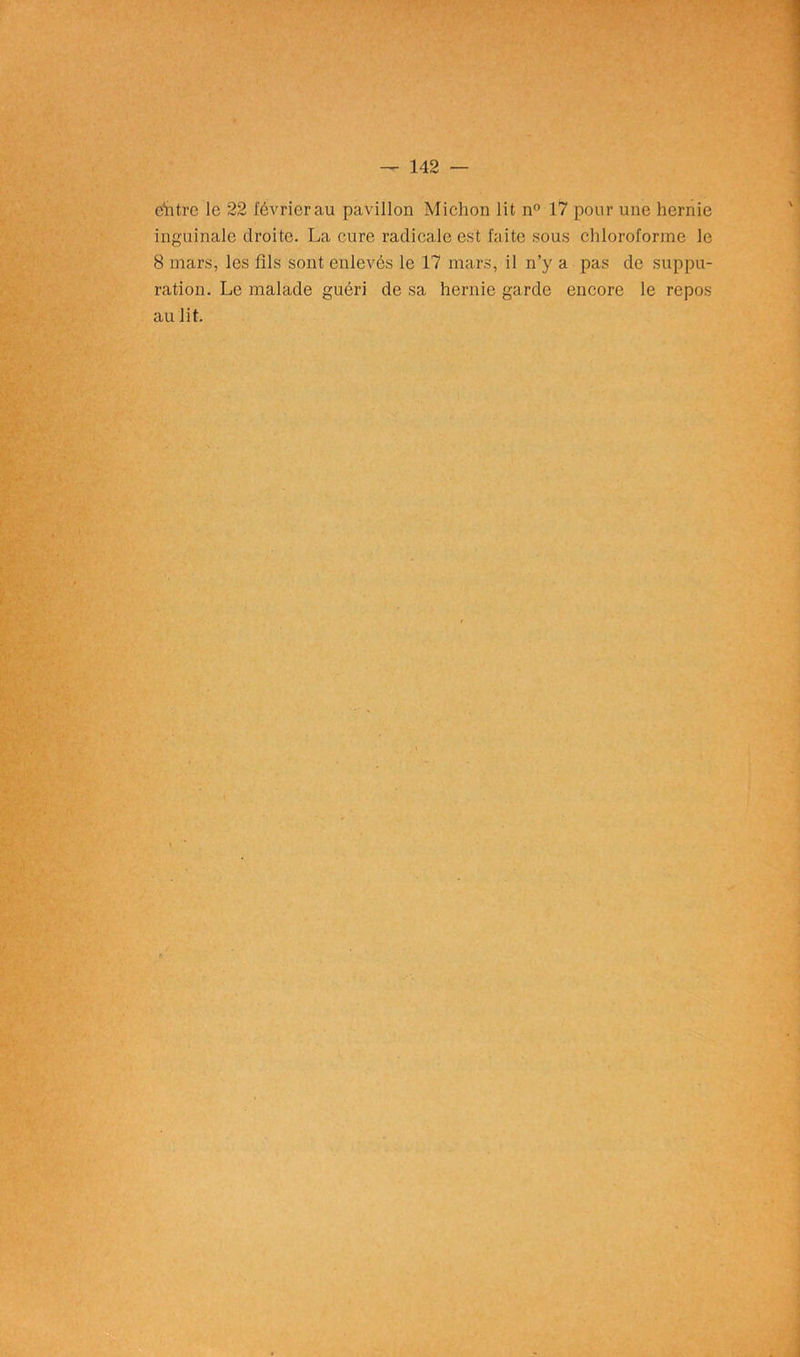 ëhtre le 22 février au pavillon Michon lit n° 17 pour une hernie inguinale droite. La cure radicale est faite sous chloroforme le 8 mars, les fils sont enlevés le 17 mars, il n’y a pas de suppu- ration. Le malade guéri de sa hernie garde encore le repos au lit.