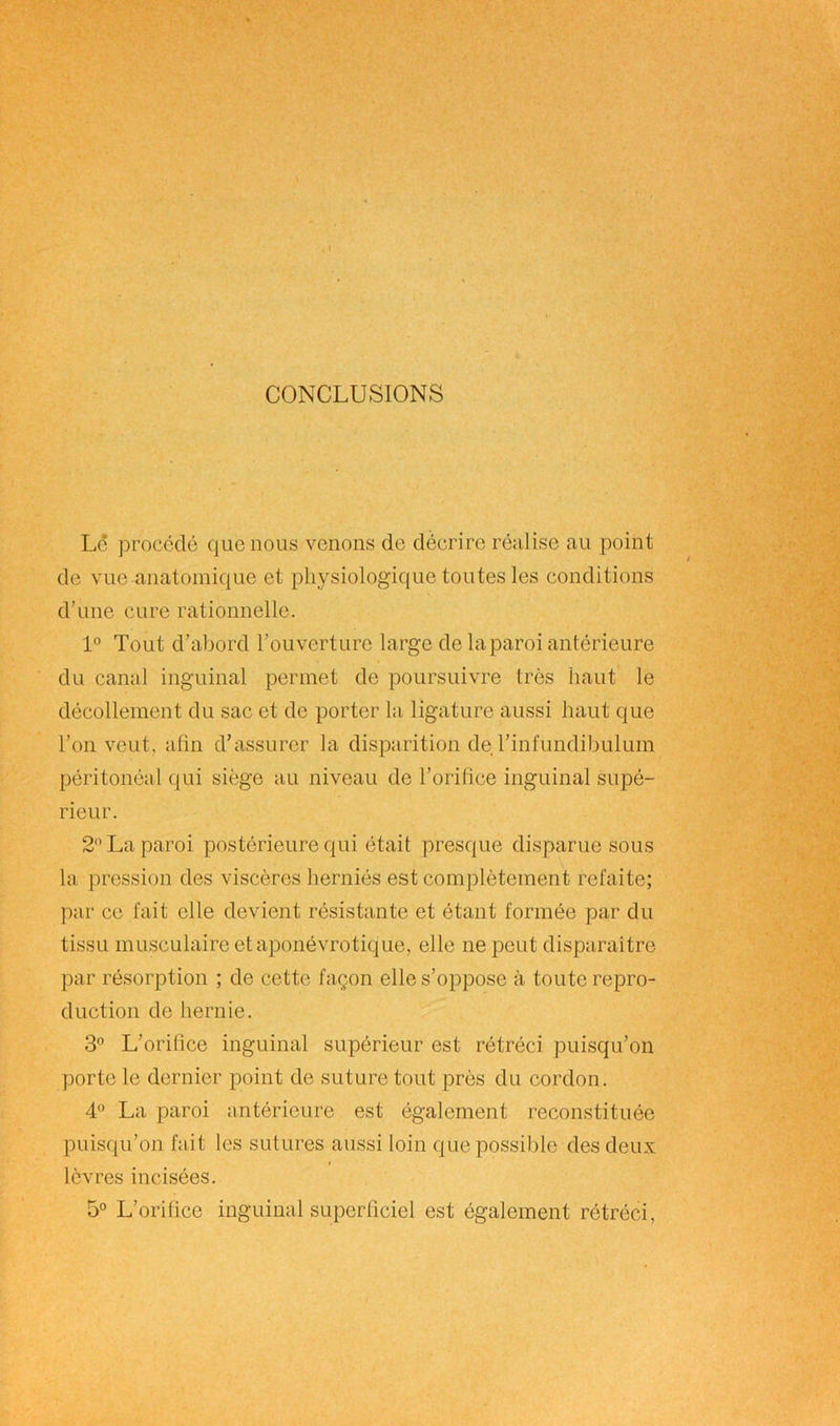 CONCLUSIONS Lé procédé que nous venons de décrire réalise au point de vue anatomique et physiologique toutes les conditions d’une cure rationnelle. 1° Tout d’abord l’ouverture large de laparoi antérieure du canal inguinal permet de poursuivre très haut le décollement du sac et de porter la ligature aussi haut que l’on veut, afin d’assurer la disparition de l’infundibulum péritonéal qui siège au niveau de l’orifice inguinal supé- rieur. 2° La paroi postérieure qui était presque disparue sous la pression des viscères herniés est complètement refaite; par ce fait elle devient résistante et étant formée par du tissu musculaire et aponévrotique, elle ne peut disparaître par résorption ; de cette façon elle s’oppose à toute repro- duction de hernie. 3° L’orifice inguinal supérieur est rétréci puisqu’on porte le dernier point de suture tout près du cordon. 4° La paroi antérieure est également reconstituée puisqu’on fait les sutures aussi loin que possible des deux lèvres incisées. 5° L’orifice inguinal superficiel est également rétréci,