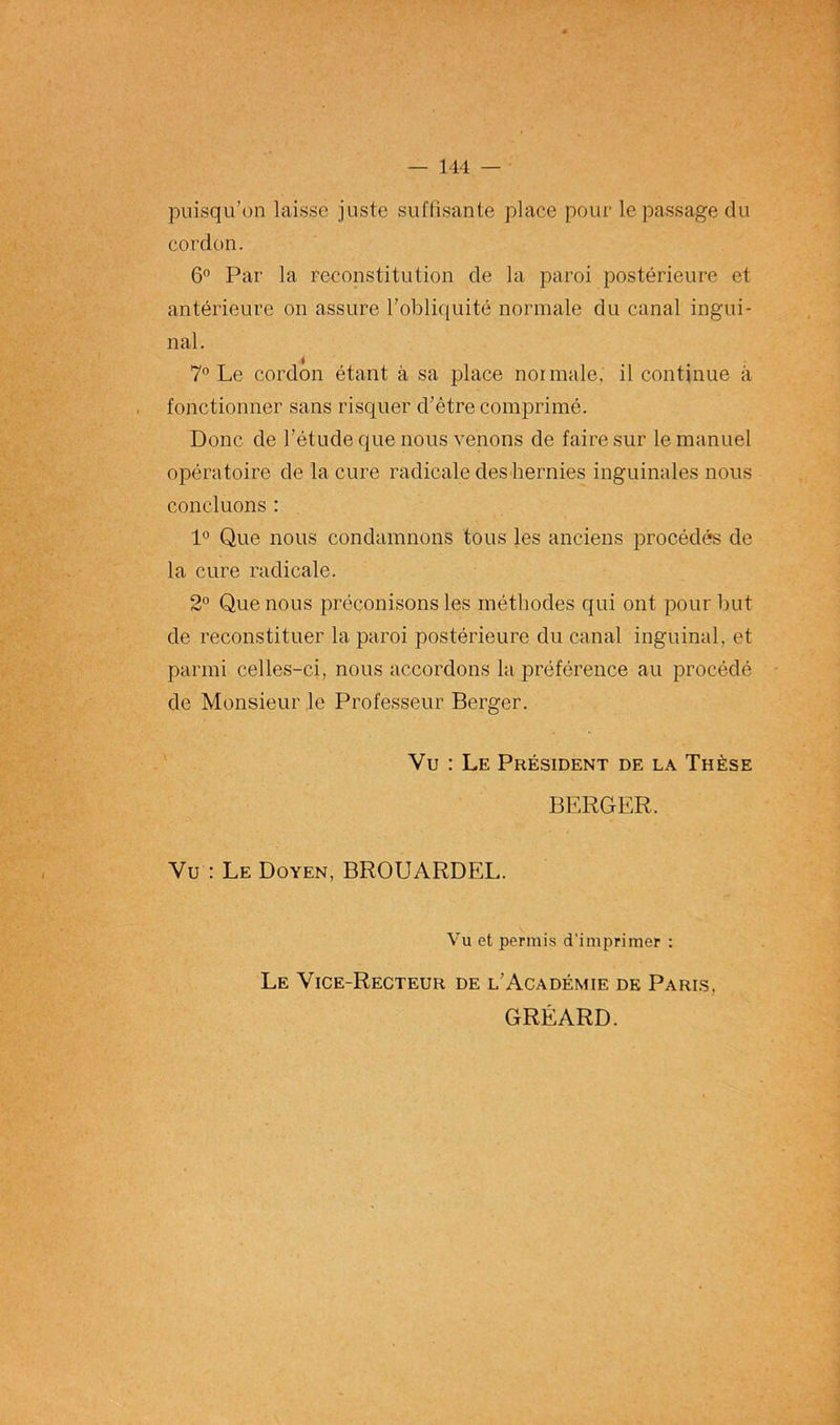 puisqu’on laisse juste suffisante place pour le passage du cordon. 6° Par la reconstitution de la paroi postérieure et antérieure on assure l’obliquité normale du canal ingui- nal. 7° Le cordon étant à sa place normale, il continue à fonctionner sans risquer d’être comprimé. Donc de l’étude que nous venons de faire sur le manuel opératoire de la cure radicale des hernies inguinales nous concluons : 1° Que nous condamnons tous les anciens procédés de la cure radicale. 2° Que nous préconisons les méthodes qui ont pour but de reconstituer la paroi postérieure du canal inguinal, et parmi celles-ci, nous accordons la préférence au procédé de Monsieur le Professeur Berger. Vu : Le Président de la Thèse BERGER. Vu : Le Doyen, BROUARDEL. Vu et permis d’imprimer : Le Vice-Recteur de l’Académie de Paris, GRÉARD.