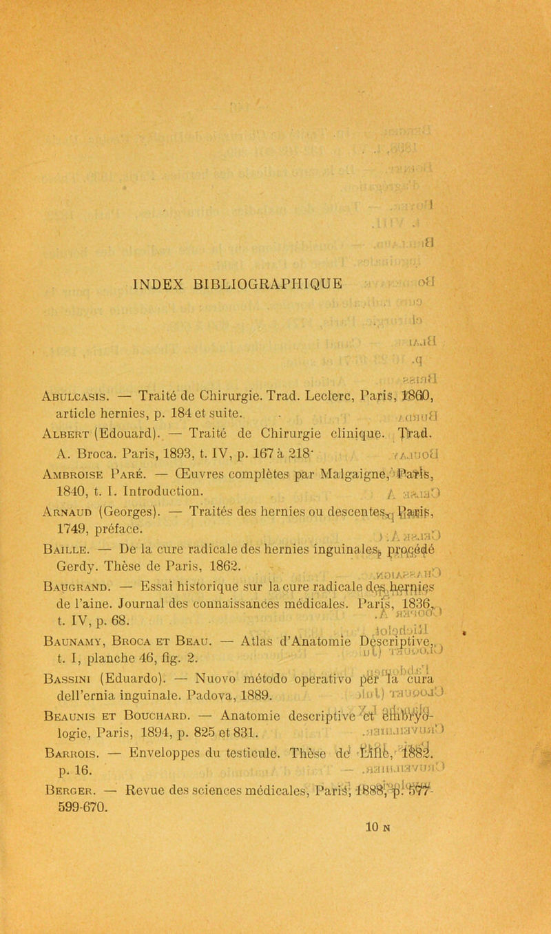 INDEX BIBLIOGRAPHIQUE J o Abulcasis. — Traité de Chirurgie. Trad. Leclerc, Paris, 1860, article hernies, p. 184 et suite. . yaind.l Albert (Edouard). — Traité de Chirurgie clinique, pnuh A. Broca. Paris, 1893, t. IV, p. 167 à 218' i'ajuoI Ambroise Paré. — Œuvres complètes par Malgaigne, Parts, 1840, t. I. Introduction. / Arnaud (Georges). — Traités des hernies ou descentes*, VîîWîfP, 1749, préface. Baille. — De la cure radicale des hernies inguinales^ pr Gerdy. Thèse de Paris, 1862. J vmiAr--:/U Baugrand. — Essai historique sur la cure radicale de^ h^pies de l’aine. Journal des connaissances médicales. Pa t. IV, p. 68. iolorioi.U Baunamy, Broca et Beau. — Atlas d’Anatomie t. I, planche 46, fig. 2. deU’ernia inguinale. Padova, 1889. Beaunis et Bouchard. — Anatomie descriptive bt! 3lnl) TauoojO Beaunis et Bouchard. — logie, Paris, 1894, p. 825 et 831. .jianuiavunO Barrois. — Enveloppes du p. 16. — Enveloppes du testicule. Thèse dd ï&8s!. .flàuuiavunO Berger. — Revue des sciences médicales, Par H; 599-670. 10 N