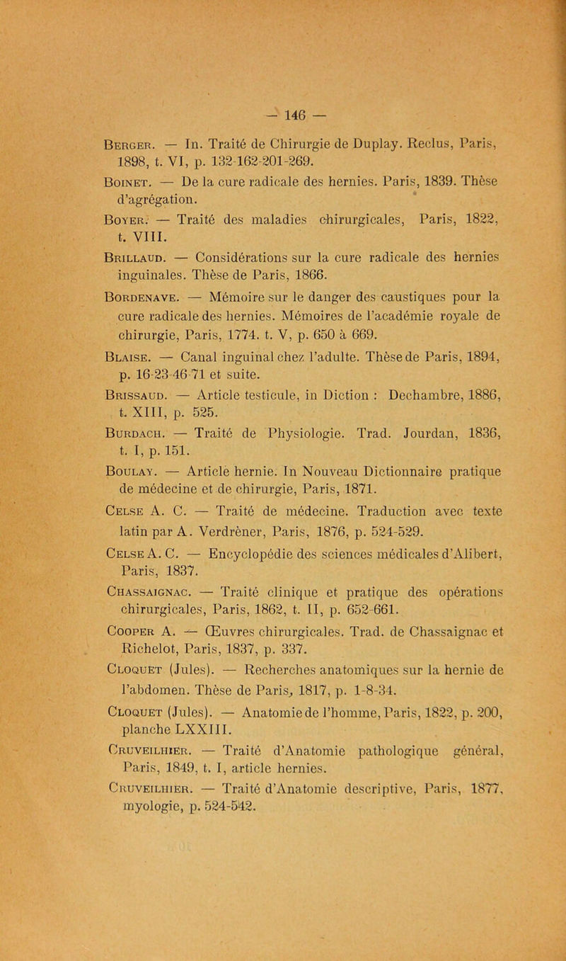 Berger. — In. Traité de Chirurgie de Duplay. Reclus, Paris, 1898, t. VI, p. 132 162-201-269. Boinet. — De la cure radicale des hernies. Paris, 1839. Thèse d’agrégation. Boyer. — Traité des maladies chirurgicales, Paris, 1822, t. VIII. Brillaud. — Considérations sur la cure radicale des hernies inguinales. Thèse de Paris, 1866. Bordenave. — Mémoire sur le danger des caustiques pour la cure radicale des hernies. Mémoires de l’académie royale de chirurgie, Paris, 1774. t. V, p. 650 à 669. Blaise. — Canal inguinal chez l’adulte. Thèse de Paris, 1894, p. 16-23-46 71 et suite. Brissaud. — Article testicule, in Diction : Dechambre, 1886, t. XIII, p. 525. Burdach. — Traité de Physiologie. Trad. Jourdan, 1836, t. I, p. 151. Boulay. — Article hernie. In Nouveau Dictionnaire pratique de médecine et de chirurgie, Paris, 1871. Celse A. C. — Traité de médecine. Traduction avec texte latin par A. Verdrèner, Paris, 1876, p. 524-529. Celse A. C. — Encyclopédie des sciences médicales d’Alibert, Paris, 1837. Chassaignac. — Traité clinique et pratique des opérations chirurgicales, Paris, 1862, t. II, p. 652-661. Cooper A. — Œuvres chirurgicales. Trad. de Chassaignac et Richelot, Paris, 1837, p. 337. Cloquet (Jules). — Recherches anatomiques sur la hernie de l’abdomen. Thèse de Paris., 1817, p. 1-8-34. Cloquet (Jules). — Anatomie de l’homme, Paris, 1822, p. 200, planche LXXIII. Cruveiliiier. — Traité d’Anatomic pathologique général, Paris, 1849, t. I, article hernies. Cruveiliiier. — Traité d’Anatomie descriptive, Paris, 1877, myologie, p. 524-542.