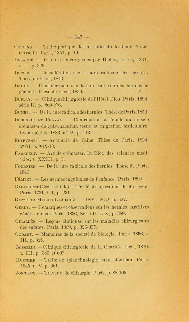 Curling. — Traité pratique des maladies du testicule. Trad. Gosselin, Paris, 1857, p. 19. Desault. — Œuvres chirurgicales par Bichat, Paris, 1801, t. II, p. 325. Ducros. — Considération sur la cure radicale des hernies. Thèse de Paris, 1840. Dulac. — Considération sur la cure radicale des hernies en général. Thèse de Paris, 1836. Duplay. — Clinique chirurgicale de l’IIôtel-Dieu, Paris, 1898, série II, p. 260-276. Dumez. — De la cureradicaledeshernies. ThèsedeParis, 1850. Debierre et Pravaz. — Contribution à l’étude du muscle crémaster de gubernaculum testas et migration testiculaire. Lyon médical 1886, n° 22, p. 143. Estevenet. — Anatomie de l’aine. Thèse de Paris, 1824, n° 64, p. 9-12-13. Farabeuf. — Article crémaster. In Dict. des sciences médi- cales, t. XXIII, p. 3. Fournier. — De la cure radicale des hernies. Thèse de Paris, 1846. Félizet. — Les hernies inguinales de l’enfance. Paris, 1894. Garengeot (Croissant de).—Traité des opérations de chirurgie. Paris, 1731, t. I, p. 231 Gazzetta Médico-Lombardo. — 1891, n° 52, p. 527. Gerdy. — Remarques et observations sur les hernies. Archives génér. de méd. Paris, 1836, Série II, t. X, p. 389. Giraldès. — Leçons cliniques sur les maladies chirurgicales des enfants. Paris, 1869, p. 326-337. Godart. — Mémoires de la société de biologie. Paris, 1856, t. III, p. 315. Gosselin.—Clinique chirurgicale de la Charité. Paris, 1879. t. III, p. 386 et 607. Huschke.—Traité de splanchnologie, trad. Jourdan. Paris, 1845, t. V, p. 361. Jonnesco. — Travaux de chirurgie. Paris, p. 88-105.