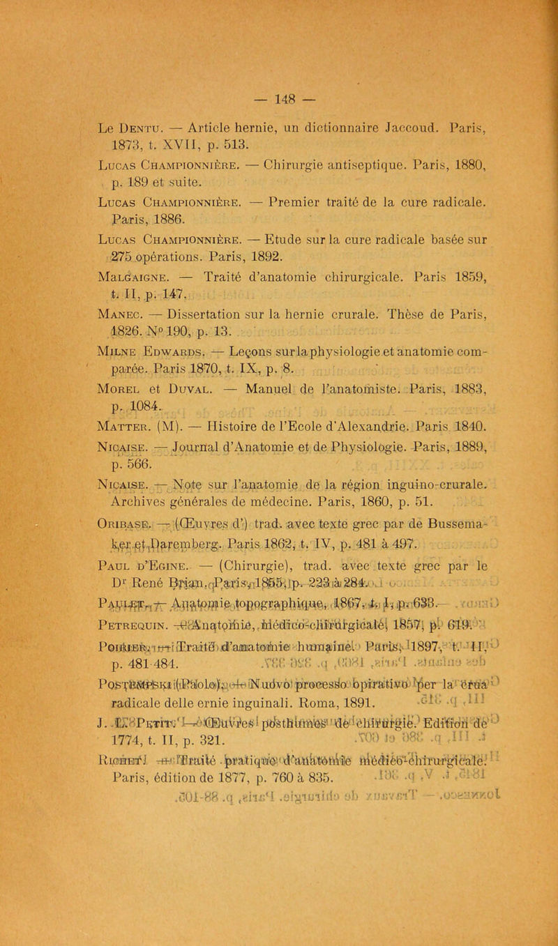 Le 1)entu. — Article hernie, un dictionnaire Jaccoud. Paris, 1873, t. XVII, p. 513. Lucas Championnière. — Chirurgie antiseptique. Paris, 1880, p. 189 et suite. Lucas Championnière. — Premier traité de la cure radicale. Paris, 1886. Lucas Championnière. — Etude sur la cure radicale basée sur 275 opérations. Paris, 1892. MaLGAiGNE. — Traité d’anatomie chirurgicale. Paris 1859, t. Il, p. 147. Manec. — Dissertation sur la hernie crurale. Thèse de Paris, 1826. N° 190, p. 13. Milne Edwards. —Leçons surlaphysiologie et anatomie com- parée. Paris 1870, t. IX, p. 8. Morel et Duval. — Manuel de l’anatomiste. Paris, 1883, p. 1084. Matter. (M). — Histoire de l’Ecole d’Alexandrie. Paris 1840. Nicaise. — Journal d’Anatomie et de Physiologie. Paris, 1889, p. 566. Nicaise. — Note sur l’anatomie de la région inguino-crurale. Archives générales de médecine. Paris, 1860, p. 51. Oribase. —t (Œuvres d’) trad. avec texte grec par de Bussema- ^r.pt^aremberg. Paris 1862, t. IV, p. 481 à 497. Paul d’Egine. — (Chirurgie), trad. avec texte grec par le D1' René Bj’iaii.r|Parisvil8S5»ip. 223sà284. ■ Paçil^^t- Ap^tpuïie Jopogra.phiq.ue, 1867, Li jh p- 633, Petrequin. Tp<-AnatoïhiA,rMédicd-chirul’gicaIéi 1857, p. 619. PoiAiBR'Mtr?-!Traitéid’aaaatoàiie humainèl ' Paris;* H897, t. IL p. 481-484. .786 988 ,q tP981 eain«cl .slfljjîae aob P03TËfit-PBKii(PtloLop.',-4r''Nudvo'procesfio bpirativo■■•'per la érua radicale delle ernie inguinali. Roma, 1891. J..JL'cPstïT;‘!pclàthüiA'eS!'flè'^liiÿüigie.: Edition de 1774, t. II, p. 321. -709 k> 988 .q ,111 4 RicéHf J rm;rïlrailé .pratiqu'ô-'rd’aiihtôhVîe hiédièb-ëhirurgicale: Paris, édition de 1877, p. 760 à 835. .601-88 .q ,«iiJG‘i .ôi^imiilo nb y.jjjavr/îT '.ohaavîKol