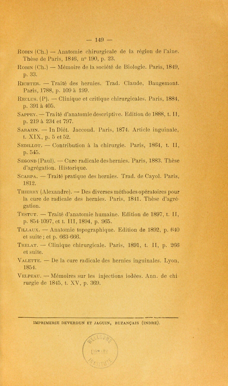 Robin (Ch.) — Anatomie chirurgicale de la région de l’aine. Thèse de Paris, 1846, n° 190, p. 23. Robin (Ch.) — Mémoire de la société de Biologie. Paris, 1849, p. 33. Richter. — Traité des hernies. Trad. Claude, Baugemont. Paris, 1788, p. 109 à 199. Reclus. (P). — Clinique et critique chirurgicales. Paris, 1884, p. 391 à 405. Sappey. — Traité d’anatomie descriptive. Edition de 1888, t. II, p. 219 à 234 et 797. Sarazin. — In Diét. Jaccoud. Paris, 1874. Article inguinale, t. XIX, p. 5 et 52. Sedillot. — Contribution à la chirurgie. Paris, 1864, t. II, p. 545. Segond (Paul). — Cure radicale des hernies. Paris, 1883. Thèse d’agrégation. Historique. Scarpa. — Traité pratique des hernies. Trad. de Cayol. Paris, 1812. Thierry (Alexandre). — Des diverses méthodes opératoires pour la cure de radicale des hernies. Paris, 1841. Thèse d’agré- gation. Testut. — Traité d’anatomie humaine. Edition de 1897, t. II, p. 854-1097, et t. III, 1894, p. 965. Tillaux. — Anatomie topographique. Edition de 1892, p. 610 et suite ; et p. 663-666. Trelat. —■ Clinique chirurgicale. Paris, 1891, t. II, p. 266 et suite. Valette. — De la cure radicale des hernies inguinales. Lyon, 1854. Velpeau. — Mémoires sur les injections iodées. Ann. de chi rurgie de 1845, t. XV, p. 369. imprimerie deverdun et jaguin, buzançais (indre).