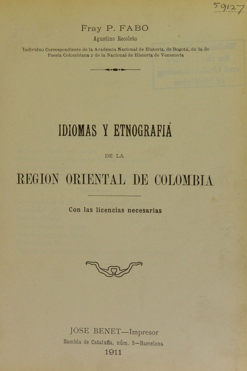 Fray P. FABO Agustino Recoleto Individuo Correspondiente de la Academia Nacional de Historia, de Bogotá, de la de Poesía Colombiana y de la Nacional de Historia de Venezuela IDIOMAS Y ETNOGRAFÍA DE LA REGION ORIENTAL DE COLOMBIA Con las licencias necesarias JOSE BENET—Impresor Rambla de Cataluña, núm, 5—Barcelona 1911