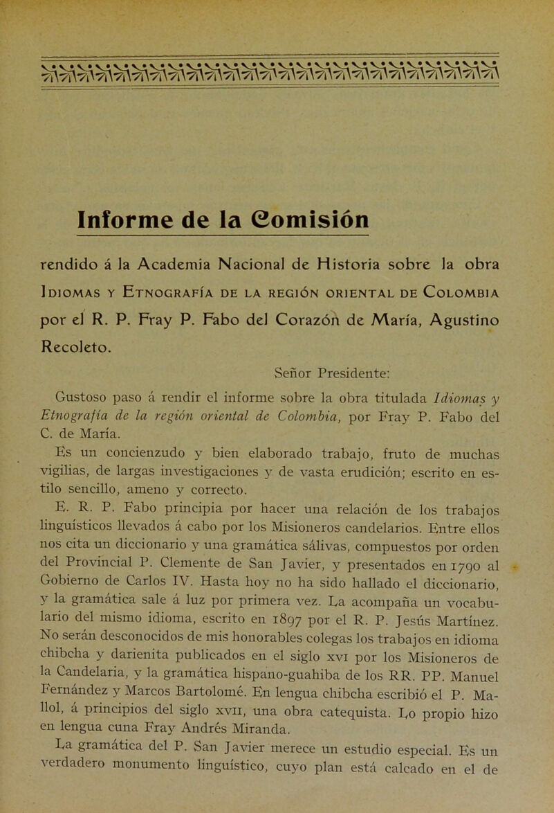 Informe de la Comisión rendido á la Academia Nacional de Historia sobre la obra Idiomas y Etnografía de la región oriental de Colombia por el R. P. Fray P. Fabo del Corazón de María, Agustino Recoleto. Señor Presidente: Gustoso paso á rendir el informe sobre la obra titulada Idiomas y Etnografía de la región oriental de Colombia, por Fray P. Fabo del C. de María. Es un concienzudo y bien elaborado trabajo, fruto de muchas vigilias, de largas investigaciones y de vasta erudición; escrito en es- tilo sencillo, ameno y correcto. E. R. P. Fabo principia por hacer una relación de los trabajos lingüísticos llevados á cabo por los Misioneros candelarios. Entre ellos nos cita un diccionario y una gramática sálivas, compuestos por orden del Provincial P. Clemente de San Javier, y presentados en 1790 al Gobierno de Carlos IV. Hasta hoy no ha sido hallado el diccionario, y la gramática sale á luz por primera vez. Ea acompaña un vocabu- lario del mismo idioma, escrito en 1897 por el R. P. Jesús Martínez. No serán desconocidos de mis honorables colegas los trabajos en idioma chibcha y darienita publicados en el siglo xvi por los Misioneros de la Candelaria, y la gramática hispano-guahiba de los RR. PP. Manuel Fernandez y Marcos Bartolomé. En lengua chibcha escribió el P. Ma- llol, á principios del siglo xvii, una obra catequista. Eo propio hizo en lengua cuna Fray Andrés Miranda. Ea gramática del P. San Javier merece un estudio especial. Es un verdadero monumento lingüístico, cu}^ plan está calcado en el de