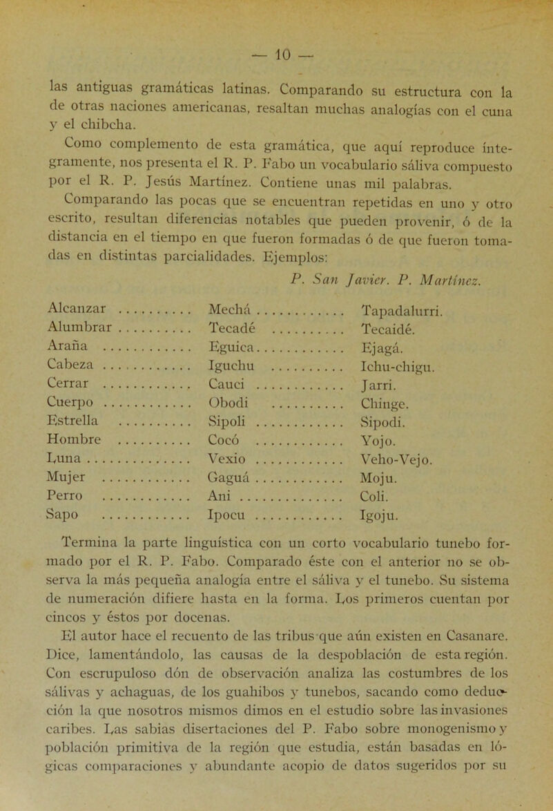 las antiguas gramáticas latinas. Comparando su estructura con la de otras naciones americanas, resaltan muchas analogías con el cuna y el chibcha. Como complemento de esta gramática, que aquí reproduce ínte- gramente, nos presenta el R. P. l'abo un vocabulario sáliva compuesto por el R. P. Jesús Martínez. Contiene unas mil palabras. Comparando las pocas que se encuentran repetidas en uno y otro escrito, resultan diferencias notables que pueden ])rovenir, ó de la distancia en el tiempo en que fueron formadas ó de que fueron toma- das en distintas parcialidades. Ejemplos: P. San Javier. P. Martínez. Alcanzar Alumbrar Araña Ejagá. Cabeza Cerrar Cuerpo übodi Estrella Sipoli Hombre Voio Fuña Mujer .... Gaguá Perro .... Ani Coli Sapo Igoju. Termina la parte lingüística con un corto vocabulario tunebo for- mado por el R. P. Fabo. Comparado éste con el anterior no se ob- serva la más pequeña analogía entre el sáliva y el tunebo. Su sistema de numeración difiere hasta en la forma. lyos primeros cuentan por cincos y éstos por docenas. El autor hace el recuento de las tribus-que aún existen en Casanare. Dice, lamentándolo, las causas de la despoblación de esta región. Con escrupuloso dón de observación analiza las costumbres de los sálivas y achaguas, de los guahibos y tunebos, sacando como deduo ción la que nosotros mismos dimos en el estudio sobre las invasiones caribes. Fas sabias disertaciones del P. Fabo sobre monogenismo y población primitiva de la región que estudia, están basadas en ló- gicas com])araciones y abundante acopio de datos sugeridos por su