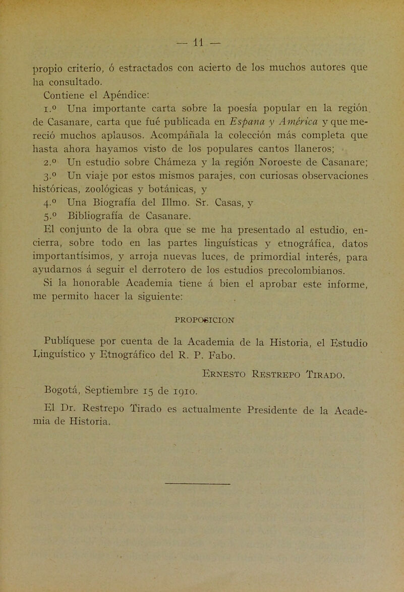 propio criterio, ó estractados con acierto de los muchos autores que ha consultado. Contiene el Apéndice; 1.0 Una importante carta sobre la poesía popular en la región de Casanare, carta que fué publicada en España y América 5^ que me- reció muchos aplausos. Acompáñala la colección más completa que hasta ahora hayamos visto de los populares cantos llaneros; 2.0 Un estudio sobre Chámexa y la región Noroeste de Casanare; 3.0 Un viaje por estos mismos parajes, con curiosas observaciones históricas, zoológicas y botánicas, y 4.0 Una Biografía del Illmo. Sr. Casas, 5'^ 5.° Bibliografía de Casanare. El conjunto de la obra que se me ha presentado al estudio, en- cierra, sobre todo en las partes lingüísticas y etnográfica, datos importantísimos, y arroja nuevas luces, de primordial interés, para ayudarnos á seguir el derrotero de los estudios precolombianos. Si la honorable Academia tiene á bien el aprobar este informe, me permito hacer la siguiente: PROPO6ICION Publíquese por cuenta de la Academia de la Historia, el Estudio Einguístico y Etnográfico del R. P. Fabo. Ernesto Restrepo Tirado. Bogotá, Septiembre 15 de 1910. El Dr. Restrepo Tirado es actualmente Presidente de la Acade- mia de Historia.