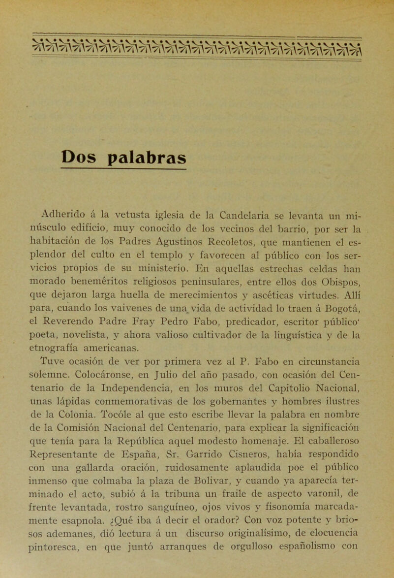 Dos palabras Adherido á la vetusta iglesia de la Candelaria se levanta un mi- núsculo edificio, muy conocido de los vecinos del barrio, por ser la habitación de los Padres Agustinos Recoletos, que mantienen el es- plendor del culto en el templo y favorecen al público con los ser- vicios propios de su ministerio. En aquellas estrechas celdas han morado beneméritos religiosos peninsulares, entre ellos dos Obispos, que dejaron larga huella de merecimientos y ascéticas virtudes. Allí para, cuando los vaivenes de una, vida de actividad lo traen á Bogotá, el Reverendo Padre Fray Pedro Fabo, predicador, escritor público* poeta, novelista, y ahora valioso cultivador de la lingüística y de la etnografía americanas. Tuve ocasión de ver por primera vez al P. Fabo en circunstancia solemne. Colocáronse, en Julio del año pasado, con ocasión del Cen- tenario de la Independencia, en los muros del Capitolio Nacional, unas lápidas conmemorativas de los gobernantes y hombres ilustres de la Colonia. Tocóle al que esto escribe llevar la palabra en nombre de la Comisión Nacional del Centenario, para explicar la significación que tenía para la República aquel modesto homenaje. El caballeroso Representante de España, Sr. Garrido Cisneros, había respondido con una gallarda oración, ruidosamente aplaudida poe el público inmenso que colmaba la plaza de Bolívar, y cuando ya aparecía ter- minado el acto, subió á la tribuna un fraile de aspecto varonil, de frente levantada, rostro sanguíneo, ojos vivos y fisonomía marcada- mente esapnola. ¿Qué iba á decir el orador? Con voz potente y brio- sos ademanes, dió lectura á un discurso originalísimo, de elocuencia pintoresca, en que juntó arranques de orgulloso españolismo con