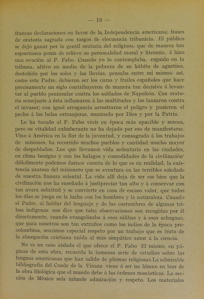 francas declaraciones en favor de la Independencia americana; frases de oratoria sagrada con rasgos de elocuencia tribunicia. El público se dejó ganar por la gentil orataria del religioso, que de manera tan espontanea ponia de relieve su personalidad nroral y literaria, é hizo una ovación al P. Fabo. Cuando yo lo contemplaba, erguido en la tribuna, altivo en medio de la pobreza de su hábito de agustino, desteñido por los soles y las lluvias, pensaba entre mí mismo; así, como este Padre, debieron ser los curas y frailes españoles que hace precisamente un siglo contribu5^eron de manera tan decisiva á levan- tar al pueblo peninsular contra los soldados de Napoleón. Con orato- ria semejante á ésta inflamaron á las multitudes y las lanzaron contra el invasor; con igual arrogancia arrostraron el peligro y pusieron el pecho á las balas extranjeras, muriendo por Dios y por la Patria. Le ha tocado al P. Fabo vivir en época más apacible y serena, pero su vitalidad exhuberante no ha dejado por eso de manifestarse. Vino á América en la flor de la juventud, y consagrado á los trabajos de misiones, ha recorrido muchos pueblos y cantidad mucho mayor de despoblados. Los que llevamos vida sedentaria en las ciudades, en clima benigno y con los halagos y comodidades de la civihzación' difícilmente podemos darnos cuenta de lo que es en realidad, la exis- tencia azarosa del misionero que se aventura en las terribles soledade de nuestra llanura oriental. La vida allí deja de ser ese bien que la civilización nos ha enseñado á justipreciar tan alto y á conservar co-n tan avara solicitud y se convierte en cosa de escaso valor, que todos los días se juega en la lucha con los hombres y la naturaleza. Cuando el Padre, al hablar del lenguaje y de las costumbres de algunas tri- bus indígenas nos dice que tales observaciones son recogidas por él directamente, cuando evangelizaba á esos sálibas y á esos achaguas, que para nosotros son tan extraños como los indios de la época pre- colombina, sencimos especial respeto por un trabajo que es fruto de la abnegación cristiana unida al más simpático amor á la ciencia. No es un caso aislado el que ofrece el P. Fabo El mismo, en pá- ginas de esta obra, recuerda la inmensa serie de estudios sobre las lenguas americanas que han salido de plumas religiosas.La admirable bibliografía del Conde de la Vinaza viene á ser un himno en loor de la obra filológica que el mundo debe á las órdenes monásticas. La sec- ción de México sola infunde admiración y respeto. Los materiales