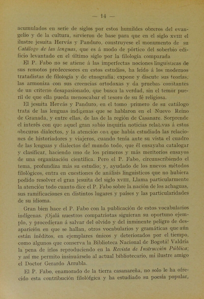 acumulados en serie de siglos por estos humildes obreros del evan- gelio de la cultura, sirvieron de base para que en el siglo xviii el ilustre jesuíta Hervás y Panduro, construyese el monumento de su Catálogo de las lenguas, que es á modo de pórtico del soberbio edi- ficio levantado en el último siglo por la filología comparada El P. P'abo no se atiene á las imperfectas nociones lingüísticas de sus remotos predecesores en estos estudios, ha leído á los modernos tratadistas de filología y de etnografía; expone y discute sus teorías; las armoniza con sus creencias ortodoxas y da pruebas constantes de un criterio desapasionado, que busca la verdad, sin el temor pue- ril de que ella pueda menoscabar el tesoro de su fé religiosa. El jesuíta Hervás y Panduro, en el tomo primero de su catálogo trata de las lenguas indígenas que se hablaron en el Nuevo Reino de Granada, y entre ellas, de las de la región de Casanare. «Sorprende el interés con que aquel gran sabio inquiría noticias relativas á estos obscuros dialectos, y la atención con que había estudiado las relacio- nes de historiadores y viajeros, cuando tenía ante su vista el cuadro de las lenguas y dialectos del mundo todo, que él ensayaba catalogar y clasificar, haciendo uno de los primeros y más meritorios ensayos de una organización científica. Pero el P. Fabo, circunscribiendo el tema, profundiza más su estudio; y, ayudado de los nuevos métodos filológicos, entra en cuestiones de análisis lingüísticos que no hubiera podido resolver el gran jesuíta del siglo xviii, Flama particularmente la atención todo cuanto dice el P. Fabo sobre la nación de los achaguas, sus ramificaciones en distintos lugares y países y las particularidades de su idioma. Gran bien hace el P. l'abo con la publicación de estos vocabularios indígenas. ¡Ojalá nuestros compatriotas siguieran su oportuno ejem- plo, y procedieran á salvar del olvido y del inminente peligro de des- aparición en que se hallan, otros vocabularios y gramáticas que aún están inéditos, en ejemplares únicos y deteriorados por el tiempo, como algunos que conserva la Biblioteca Nacional de Bogotá! Valdría la pena de irlos reproduciendo en la Revista de Instrucción Pública', y así me permito insinuárselo al actual bibliotecario, mi ilustre amigo el Doctor Gerardo Arrubla. El P. Fabo, enamorado de la tierra casanareña, no solo le ha ofre- cido esta contribución filolófgica y ha estudiado su poesía popular,