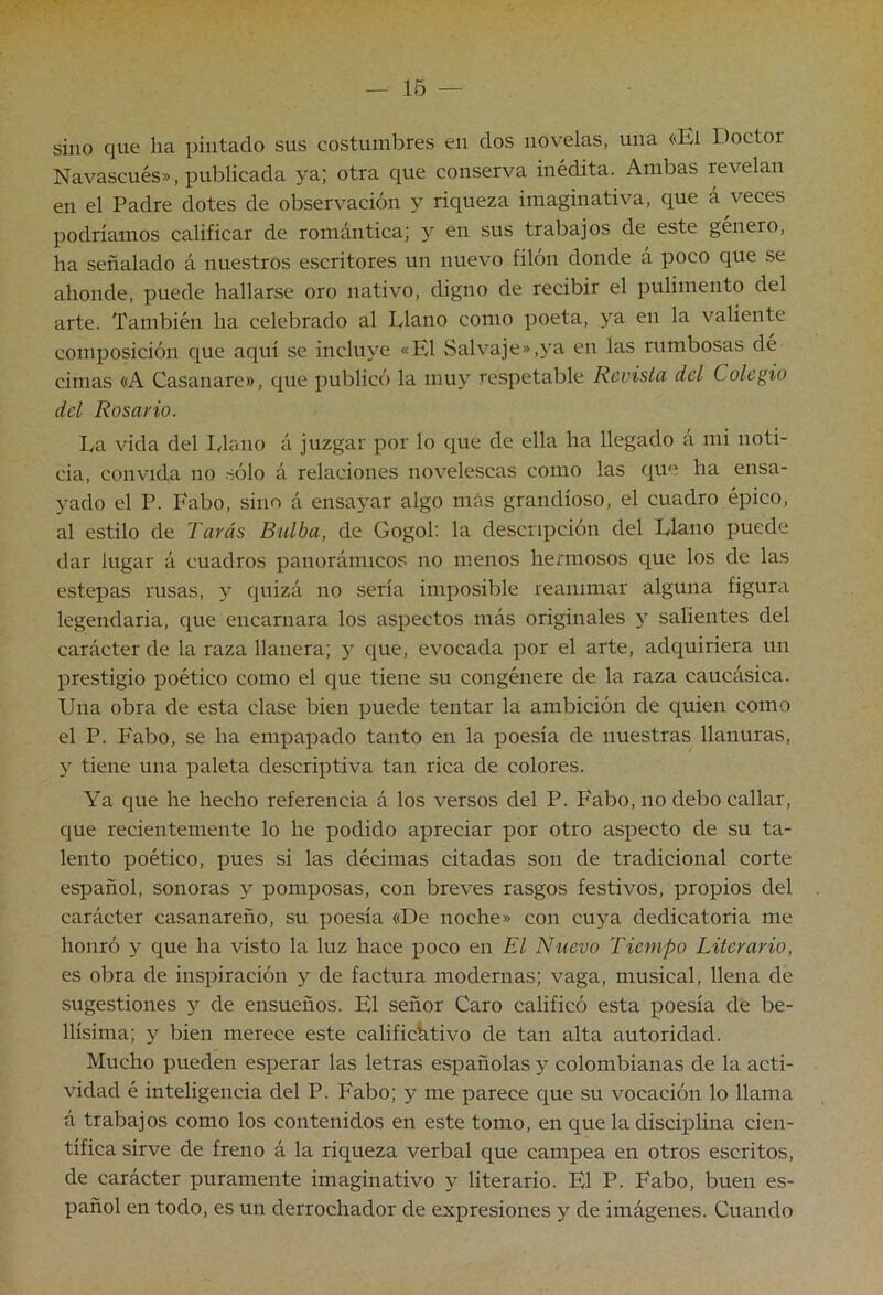 — 16 — sino que ha pintado sus costumbres en dos novelas, una «El Doctor Navascués», publicada ya.] otra que conserva inédita. Ambas revelan en el Padre dotes de observación y riqueza imaginativa, que á veces podríamos calificar de romántica; y en sus trabajos de este género, ha señalado á nuestros escritores un nuevo filón donde á poco que se ahonde, puede hallarse oro nativo, digno de recibir el pulimento del arte. También ha celebrado al Llano como poeta, ya en la valiente composición que aqui se incluye «El Salvaje»,ya en las rumbosas dé cimas «A Casanare», que publicó la muy respetable Revista del Colegio del Rosario. La vida del Llano á juzgar por lo que de ella ha llegado á mi noti- cia, convida no .sólo á relaciones novelescas como las que ha ensa- yado el P. I'abo, sino á ensayar algo más grandioso, el cuadro épico, al estilo de Taras Bulba, de Gogol: la descripción del Llano puede dar lugar á cuadros panorámicos no menos hermosos que los de las estepas rusas, y quizá no sería imposible reanimar alguna figura legendaria, que encarnara los aspectos más originales y salientes del carácter de la raza llanera; 5' que, evocada por el arte, adquiriera un prestigio poético como el que tiene su congénere de la raza caucásica. Una obra de esta clase bien puede tentar la ambición de quien como el P. I'abo, se ha empapado tanto en la poesía de nuestras llanuras, y tiene una paleta descriptiva tan rica de colores. Ya que he hecho referencia á los versos del P. Fabo, no debo callar, que recientemente lo he podido apreciar por otro aspecto de su ta- lento poético, pues si las décimas citadas son de tradicional corte español, sonoras y pomposas, con breves rasgos festivos, propios del carácter casanareño, su poesía «De noche» con cuya dedicatoria me honró y que ha visto la luz hace poco en El Nuevo Tiempo Literario, es obra de inspiración y de factura modernas; vaga, musical, llena de sugestiones y de ensueños. El señor Caro calificó esta poesía de be- llísima; y bien merece este calificativo de tan alta autoridad. Mucho pueden esperar las letras españolas y colombianas de la acti- vidad é inteligencia del P. Fabo; y me parece que su vocación lo llama á trabajos como los contenidos en este tomo, en que la disciplina cien- tífica sirve de freno á la riqueza verbal que campea en otros escritos, de carácter puramente imaginativo y literario. El P. Fabo, buen es- pañol en todo, es un derrochador de expresiones y de imágenes. Cuando