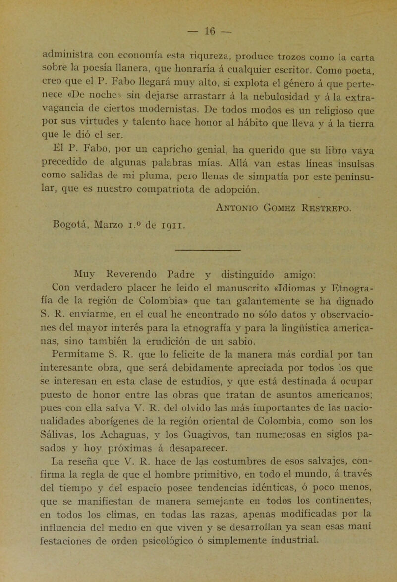 administra con economía esta riqureza, produce trozos como la carta sobre la poesía llanera, que honraría á cualquier escritor. Como poeta, creo que el P. Fabo llegará muy alto, si explota el género á que perte- nece «De noche» sin dejarse arrastarr á la nebulosidad y á la extra- vagancia de ciertos modernistas. De todos modos es un religioso que por sus virtudes y talento hace honor al hábito que lleva y á la tierra que le dió el ser. El P. l'abo, por un capricho genial, ha querido que su libro vaya precedido de algunas palabras mías. Allá van estas líneas insulsas como salidas de mi pluma, pero llenas de simpatía por este peninsu- lar, que es nuestro compatriota de adopción. Antonio Gómez Restrepo. Bogotá, Marzo i.° de igii. Muy Reverendo Padre y distinguido amigo: Con verdadero placer he leído el manuscrito «Idiomas y Etnogra- fía de la región de Colombia» que tan galantemente se ha dignado S. R. enviarme, en el cual he encontrado no sólo datos y observacio- nes del mayor interés para la etnografía 3^ para la lingüística america- nas, sino también la erudición de un sabio. Permítame S. R. que lo felicite de la manera más cordial por tan interesante obra, que será debidamente apreciada por todos los que se interesan en esta clase de estudios, y que está destinada á ocupar puesto de honor entre las obras que tratan de asuntos americanos; pues con ella salva V. R. del olvido las más importantes de las nacio- nalidades aborígenes de la región oriental de Colombia, como son los Sáhvas, los Achaguas, los Guagivos, tan numerosas en siglos pa- sados y hoy próximas á desaparecer. La reseña que V. R. hace de las costumbres de esos salvajes, con- firma la regla de que el hombre primitivo, en todo el mundo, á través del tiempo y del espacio posee tendencias idénticas, ó poco menos, que se manifiestan de manera semejante en todos los continentes, en todos los climas, en todas las razas, apenas modificadas por la influencia del medio en que viven y se desarrollan ya sean esas mani festaciones de orden psicológico ó simplemente industrial.