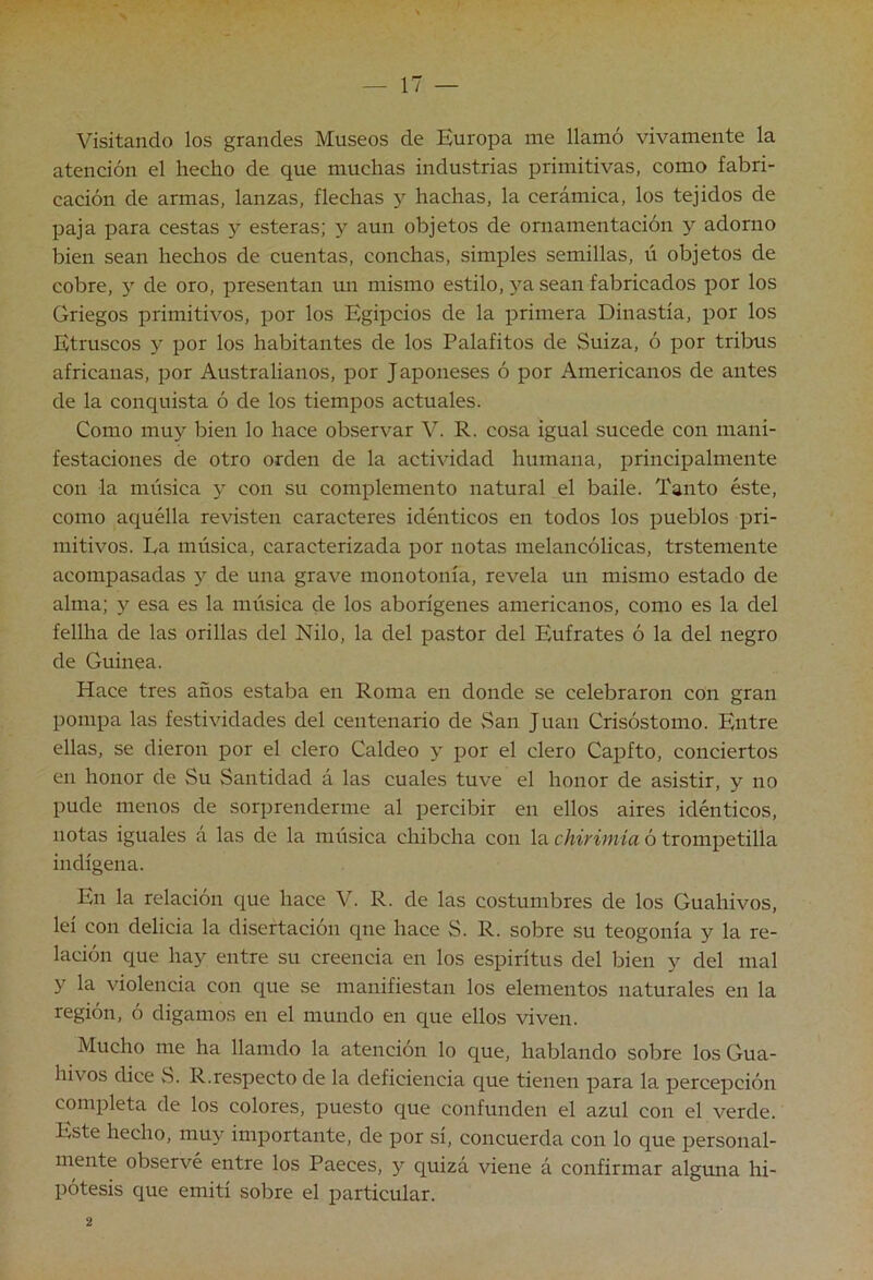 Visitando los grandes Museos de Europa me llamó vivamente la atención el hecho de que muchas industrias primitivas, como fabri- cación de armas, lanzas, flechas 3’' hachas, la cerámica, los tejidos de paja para cestas 3^ esteras; 3^ aun objetos de ornamentación y adorno bien sean hechos de cuentas, conchas, simples semillas, ú objetos de cobre, 3' de oro, presentan un mismo estilo, 3^a sean fabricados por los Griegos primitivos, por los Egipcios de la primera Dinastía, por los Etruscos y por los habitantes de los Palafitos de Suiza, ó por trÜTUS africanas, por Australianos, por Japoneses ó por Americanos de antes de la conquista ó de los tiempos actuales. Como mu3^ bien lo hace observar V. R. cosa igual sucede con mani- festaciones de otro orden de la actividad humana, principalmente con la música 3 con su complemento natural el baile. Tanto éste, como aquélla revisten caracteres idénticos en todos los pueblos pri- mitivos. La música, caracterizada por notas melancólicas, trstemente acompasadas 3'^ de una grave monotonía, revela un mismo estado de alma; y esa es la música de los aborígenes americanos, como es la del fellha de las orillas del Nilo, la del pastor del Eufrates ó la del negro de Guinea. Hace tres años estaba en Roma en donde se celebraron con gran pompa las festividades del centenario de »San Juan Crisóstomo. Entre ellas, se dieron por el clero Caldeo 3’ por el clero CajDfto, conciertos en honor de Su Santidad á las cuales tuve el honor de asistir, y no pude menos de sorprenderme al percibir en ellos aires idénticos, notas iguales a las de la música chibcha con la chirimía ó trompetilla indígena. En la relación que hace V. R. de las costumbres de los Guahivos, leí con delicia la disertación qne hace S. R. sobre su teogonia y la re- lación que hay entre su creencia en los espíritus del bien y del mal y la violencia con que se manifiestan los elementos naturales en la región, ó digamos en el mundo en que ellos viven. Mucho me ha llamdo la atención lo que, hablando sobre los Gua- hivos dice 8. R.respecto de la deficiencia que tienen para la percepción completa de los colores, puesto que confunden el azul con el verde. Este hecho, muy importante, de por sí, concuerda con lo que personal- mente observé entre los Paeces, 3^^ quizá viene á confirmar algmia hi- pótesis que emití sobre el particular.