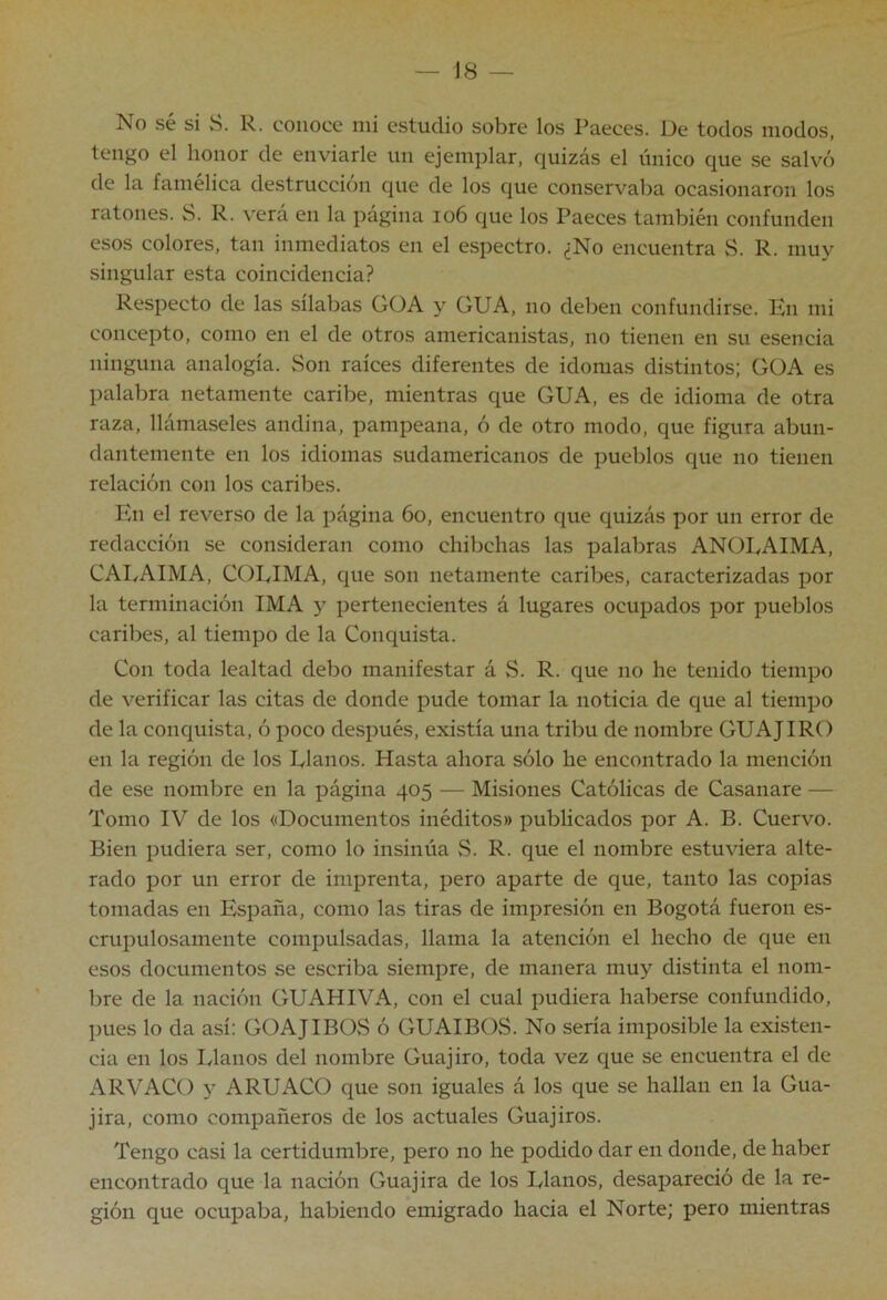 No sé si S. R. conoce mi estudio sobre los Paeces. De todos modos, tengo el honor de enviarle un ejemplar, quizás el único que se salvó de la famélica destrucción que de los que conservaba ocasionaron los ratones. S. R. verá en la página io6 que los Paeces también confunden esos colores, tan inmediatos en el espectro. ¿No encuentra S. R. muy singular esta coincidencia? Respecto de las sílabas GOA y GUA, no deben confundirse. En mi concepto, como en el de otros americanistas, no tienen en su esencia ninguna analogía. Son raíces diferentes de idomas distintos; GüA es palabra netamente caribe, mientras que GUA, es de idioma de otra raza, llámaseles andina, pampeana, ó de otro modo, que figura abun- dantemente en los idiomas sudamericanos de pueblos que no tienen relación con los caribes. fvn el reverso de la página 6o, encuentro que quizás por un error de redacción se consideran como chibclias las palabras ANOEAIMA, CAI/AIMA, COUIMA, que son netamente caribes, caracterizadas por la terminación IMA y pertenecientes á lugares ocupados por pueblos caribes, al tiempo de la Conquista. Con toda lealtad debo manifestar á S. R. que no he tenido tiempo de verificar las citas de donde pude tomar la noticia de que al tiempo de la conquista, ó poco después, existía una tribu de nombre GUAJIRO en la región de los Ulanos. Hasta ahora sólo he encontrado la mención de ese nombre en la página 405 — Misiones Católicas de Casanare — Tomo IV de los «Documentos inéditos» publicados por A. B. Cuervo. Bien pudiera ser, como lo insinúa S. R. que el nombre estuviera alte- rado por un error de imprenta, pero aparte de que, tanto las copias tomadas en España, como las tiras de impresión en Bogotá fueron es- crupulosamente compulsadas, llama la atención el hecho de que en esos documentos se escriba siempre, de manera muy distinta el nom- bre de la nación GUAHIVA, con el cual pudiera haberse confundido, inies lo da así: GOAJIBOvS ó GUAIBOS. No sería imposible la existen- cia en los lylanos del nombre Guajiro, toda vez que se encuentra el de ARVACO y ARUx\CO que son iguales á los que se hallan en la Gua- jira, como compañeros de los actuales Guajiros. Tengo casi la certidumbre, pero no he podido dar en donde, de haber encontrado que la nación Guajira de los Ulanos, desapareció de la re- gión que ocupaba, habiendo emigrado hacia el Norte; pero mientras