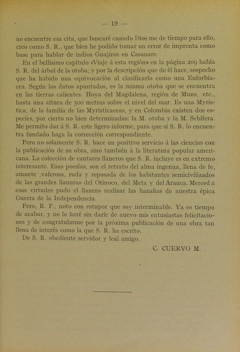 no encuentre esa cita, que buscaré cuando Dios me de tiempo para ello, creo como S. R., que bien he podido tomar mi error de imprenta como base para hablar de indios Guajiros en Casanare. En el bellísimo capítulo «Viaje á esta región» en la página 2og habla S. R. del árbol de la otoba; y por la descripción que de él hace, sospecho que ha habido una equivocación al clasificarlo como una Euforbia- cea. Según los datos apuntados, es la misma otoba que se encuentra en las tierras calientes. Hoya del Magdalena, región de Muzo, etc., hasta una altura de 500 metros sobre el nivel del mar. Es una Mj^ris- tica, de la familia de las Myristicaceas, y en Colombia existen dos es- pecies, por cierto no bien determinadas: la M. otoba y la M. Sebífera. Me permito dar á S. R. este hgero informe, para que si S. R. lo encuen- tra fundado haga la corrección correspondiente. Pero no solamente S. R. hace un positivo servicio á las ciencias con la publicación de su obra, sino también á la literatura popular ameri- cana. La colección de cantares llaneros que S. R. incluye es en extremo interesante. Esas poesías, son el retrato del alma ingenua,, llena de fe, amante ,valerosa, ruda y reposada de los habitantes semicivilizados de las grandes llanuras del Orinoco, del Meta y del Arauca. Merced á esas virtudes pudo el llanero realizar las hazañas de nuestra épica Guerra de la Independencia. Pero, R. P., noto con estupor que soy interminable. Ya es tiempo de acabar, y no lo haré sin darle de nuevo mis entusiastas felicitacio- nes y de congratularme por la próxima publicación de una obra tan llena de interés como la que S. R. ha escrito. De S. R. obediente servidor y leal amigo. C. CUERVO M.