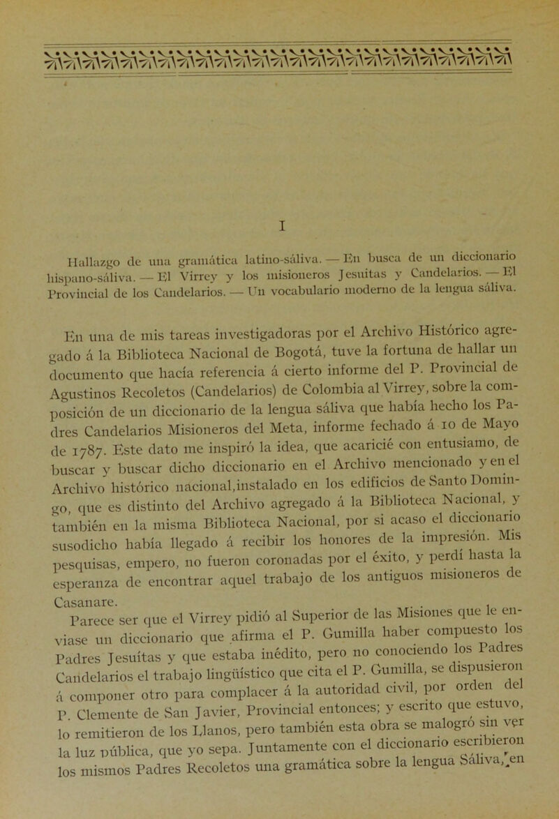 I Hallazgo de una gramática latino-saliva. — En busca de un diccionario hispano-sáliva. — El Virrey y los misioneros Jesuitas y Candelarios. — El l’rovincial de los Candelarios. — Un vocabulario moderno de la lengua saliva. Kn una de mis tareas investigadoras por el Archivo Histórico agre- gado á la Biblioteca Nacional de Bogotá, tuve la fortuna de hallar un documento que hacía referencia á cierto informe del P. Provincial de Agustinos Recoletos (Candelarios) de Colombia al Virrey, sobre la com- posición de un diccionario de la lengua sáliva que había hecho los Pa- dres Candelarios Misioneros del Meta, informe fechado á lo de Mayo de 1787. Este dato me inspiró la idea, que acaricié con entusiamo, de buscar y buscar dicho diccionario en el Archivo mencionado y en el Archivo histórico nacional,instalado en los edificios de Santo Domin- go, que es distinto del Archivo agregado á la Biblioteca Nacional, y también en la misma Biblioteca Nacional, por si acaso el diccionario susodicho había llegado á recibir los honores de la impresión. Mis pesquisas, empero, no fueron coronadas por el éxito, y perdí lasta esperanza de encontrar aquel trabajo de los antiguos misioneros c e Parece ser que el Virrey pidió al Superior de las Misiones que le en- viase un diccionario que afirma el P. Gumilla haber compuesto los Padres Jesuítas y que estaba inédito, pero no conociendo los 1 adres Candelarios el trabajo lingüístico que cita el P. Gumilla, se dispusieron á componer otro para complacer á la autoridad civil, por orden de P Clemente de San Javier, Provincial entonces; y escrito que estuvo, lo remitieron de los Llanos, pero también esta obra se malogro sm vpr la luz pública, que yo sepa. Juntamente con el diccionario escri^^« los mismos Padres Recoletos una gramática sobre la lengua Saliva,^ei