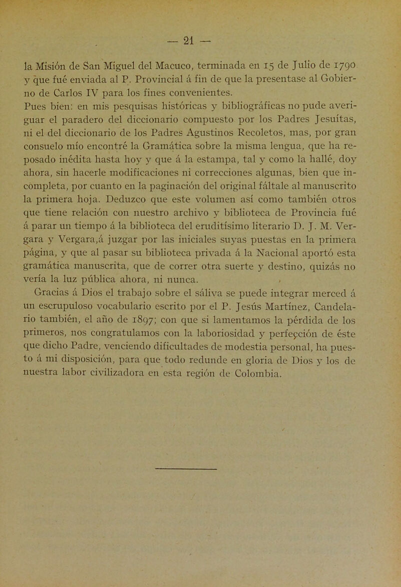 la Misión de San Miguel del Macuco, terminada en 15 de Julio de 1790 y que fué enviada al P. Provincial á fin de que la presentase al Gobier- no de Carlos IV para los fines convenientes. Pues bien: en mis pesquisas históricas y bibliográficas no pude averi- guar el paradero del diccionario compuesto por los Padres Jesuítas, ni el del diccionario de los Padres Agustinos Recoletos, mas, por gran consuelo mío encontré la Gramática sobre la misma lengua, que ha re- posado inédita hasta hoy y que á la estampa, tal y como la hallé, doy ahora, sin hacerle modificaciones ni correcciones algunas, bien que in- completa, por cuanto en la paginación del original fáltale al manuscrito la primera hoja. Deduzco que este volumen así como también otros que tiene relación con nuestro archivo y biblioteca de Provincia fué á parar un tiempo á la biblioteca del eruditísimo literario D. J. M. Ver- gara y Vergara,á juzgar por las iniciales .suyas puestas en la primera página, y que al pasar su biblioteca privada á la Nacional aportó esta gramática manuscrita, que de correr otra suerte y destino, quizás no vería la luz pública ahora, ni nunca. Gracias á Dios el trabajo sobre el sáliva se puede integrar merced á un escrupuloso vocabulario escrito por el P. Jesús Martínez, Candela- rio también, el año de 1897; con que si lamentamos la pérdida de los primeros, nos congratulamos con la laboriosidad y perfefción de éste que dicho Padre, venciendo dificultades de modestia personal, ha pues- to á mi disposición, para que todo redunde en gloria de Dios y los de nuestra labor civilizadora en esta región de Colombia.