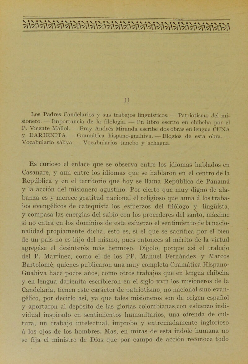 II L,os Padres Candelarios y sus trabajos lingüísticos. — Patriotismo del mi- sionero.— Importancia de la filología. — l'n libro e.scrito en cliibcha por el P. Vicente Mallol. — Fray Andrés Miranda escribe dos obras en lengua CUNA y DARIFNITA.—Gramática hispano-guahiva. — Elogios de esta obra.— Vocabulario saliva. — Vocabularios tunebo y achagua. Es curioso el enlace que se observa entre los idiomas hablados en Casanare, y aun entre los idiomas que se hablaron en el centro de la República y en el territorio que hoy se llama República de Panamá y la acción del misionero agustino. Por cierto que muy digno de ala- banza es y merece gratitud nacional el religioso que aúna á los traba- jos evengélicos de catequista los esfuerzos del filólogo v lingüista, y compasa las energías del sabio con los procederes del santo, niáxime si no entra en los dominios de este esfuerzo el sentimiento de la nacio- nalidad propiamente dicha, esto es, si el que se sacrifica por el bien de un país no es hijo del mismo, pues entonces al mérito de la virtud agregóse el desinterés más hermoso. Dígolo, porque así el trabajo del P. Martínez, como el de los PP. Manuel Fernández y Marcos Bartolomé, quienes publicaron una muy completa Gramática Hispano- Guahiva hace pocos años, como otros trabajos que en lengua chibcha y en lengua darienita escribieron en el siglo xvii los misioneros de la Candelaria, tienen este carácter de patriotismo, no nacional sino evan- gélico, por decirlo así, ya que tales misioneros son de origen español y aportaron al depósito de las glorias colombianas,con esfuerzo indi- vidual inspirado en sentimientos humanitarios, una ofrenda de cul- tura, un trabajo intelectual, ímprobo y extremadamente inglorioso á los ojos de los hombres. Mas, en miras de esta índole humana no se fija el ministro de Dios que por campo de acción reconoce todo