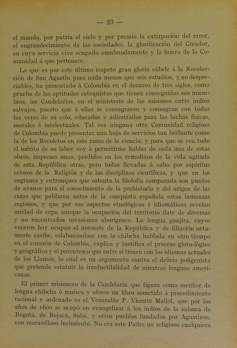 el mundo, por patria el cielo y por premio la extirpación del error, el engrandecimiento de las sociedades, la glorificación del Creador, en cuyo servicio vive ocupado omnímodamente y la honra de la Co- munidad á que pertenece. Lo que es por este tiltimo respeto gran gloria cábele á la Recolec- ción de San Agustín pues nada menos que seis estudios, y no despre- ciables, ha presentado á Colombia en el decurso de tres siglos, como prueba de las aptitudes catequistas que tienen conseguidas sus miem- bros, los Candelarios, en el ministerio de las misiones entre indios salvajes, puesto que á ellas se consagraron y consagran con todas las veras de su celo, educados y adiestrados para las luchas físicas, morales é intelectuales. Tal vez ninguna otra Comunidad religiosa de Colombia puede presentar una hoja de servicios tan brillante como la de los Recoletos en este ramo de la ciencia; y para que se vea todo el mérito de su labor vo}' á permitirme hablar de cada una de estas obras, impresas unas, perdidas en los remolinos de la vida agitada de esta República otras, pero todas llevadas á cabo por espíritus celosos de la Religión 5'^ de las disciplinas científicas, y que en los engranes y entronques que ostenta la filolofía comparada son puntos de avance para el conocimiento de la prehistoria y del origen de las razas que poblaron antes de la conquista española estas inmensas regiones, 3^ que por sus aspectos etnológicos é idiomáticos revelan unidad de cepa aunque la ocupación del territorio date de diversas 3 no encontradas invasiones aborígenes. La lengua goajira, cu3^os voceros hoy ocupan el noroeste de la República y de filiación neta- mente caribe, eslabonándose con la chibcha hablada en otro tiempo en el corazón de Colombia, explica y justifica el proceso gloto-lógico y geográfico y el parentesco que entre sí tienen con los idiomas actuales de los Llamos, lo cual es un argumento contra el delirio poligenista que pretende estatuir la irreductibilidad de nuestras lenguas ameri- canas. El primer misionero de la Candelaria que figura como escritor de lengua chibcha ó muisca y ofrece un libro sometido á procedimiento racional y ordenado es el Venerable P. Vicente Mallol, que por los años de 1600 se ocupó en evangelizar á los indios de la sabana de Bogotá, de Boj acá. Suba, y otros pueblos fundados por Agustinos, con maravilloso lucimiento. No era este Padre un religioso cualquiera