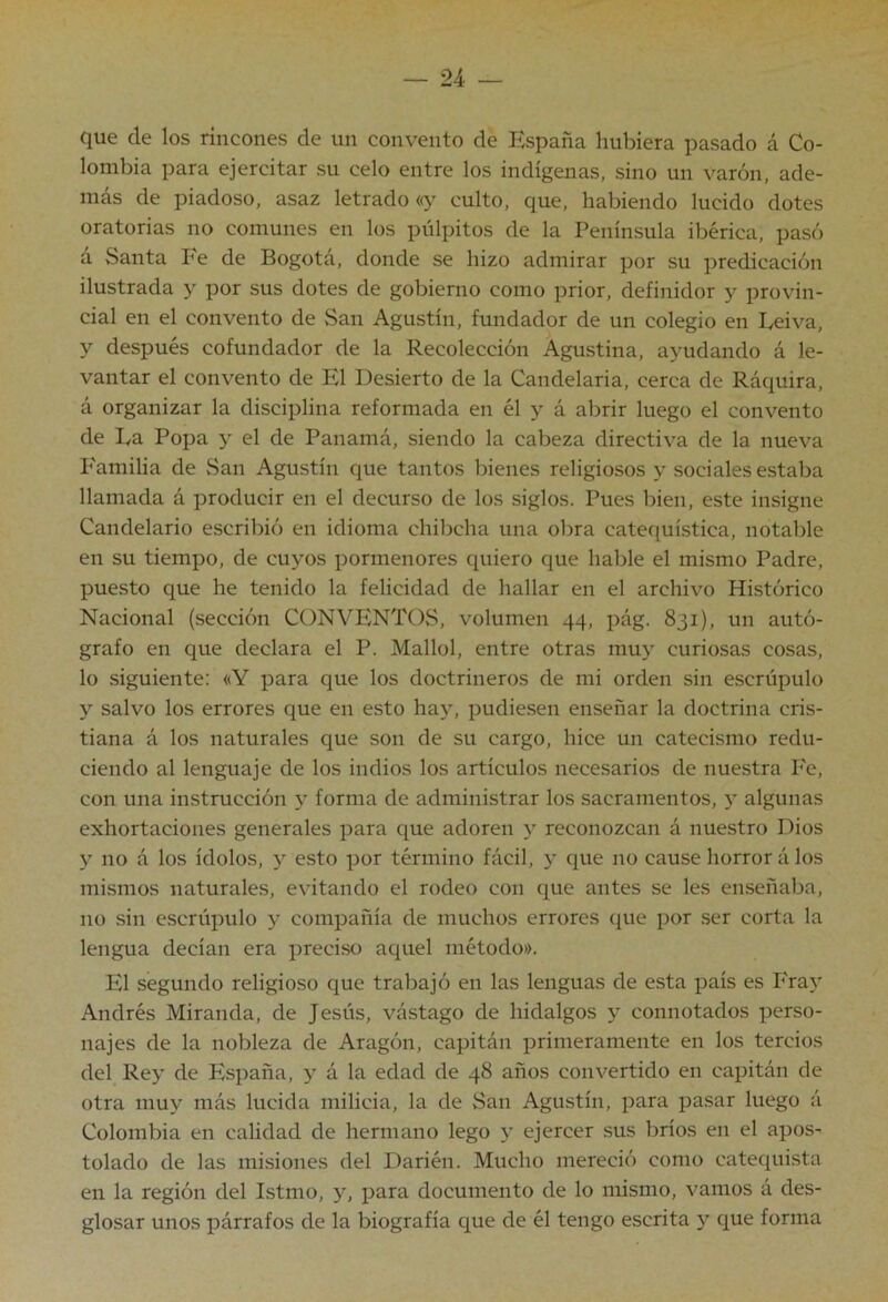 que ele los rincones de un convento de España hubiera pasado á Co- lombia para ejercitar su celo entre los indígenas, sino un varón, ade- más de piadoso, asaz letrado «y culto, que, habiendo lucido dotes oratorias no comunes en los pulpitos de la Península ibérica, pasó a Santa Pe de Bogotá, donde se hizo admirar por su predicación ilustrada y por sus dotes de gobierno como prior, definidor y provin- cial en el convento de San Agustín, fundador de un colegio en Eeiva, y después cofundador de la Recolección Agustina, ayudando á le- vantar el convento de El Desierto de la Candelaria, cerca de Ráquira, á organizar la disciplina reformada en él y á abrir luego el convento de La Popa y el de Panamá, siendo la cabeza directiva de la nueva P'amilia de San Agustín que tantos bienes religiosos y sociales estaba llamada á producir en el decurso de los siglos. Pues bien, este insigne Candelario escribió en idioma chibeha una obra catequística, notable en su tiempo, de cuyos pormenores quiero que hable el mismo Padre, puesto que he tenido la felicidad de hallar en el archivo Histórico Nacional (sección CONVENTOS, volumen 44, pág. 831), un autó- grafo en que declara el P. Mallol, entre otras muy curiosas cosas, lo siguiente: «Y para que los doctrineros de mi orden sin escrúpulo y salvo los errores que en esto hay, pudiesen enseñar la doctrina cris- tiana á los naturales que son de su cargo, hice un catecismo redu- ciendo al lenguaje de los indios los artículos necesarios de nuestra P'e, con una instrucción y forma de administrar los sacramentos, y algunas exhortaciones generales para que adoren y reconozcan á nuestro Dios y no á los ídolos, y esto por término fácil, y que no cause horror á los mismos naturales, evitando el rodeo con que antes se les enseñaba, no sin escrúpulo y compañía de muchos errores que por ser corta la lengua decían era preciso aquel método». El segundo religioso que trabajó en las lenguas de esta país es P'ray Andrés Miranda, de Jesús, vástago de hidalgos y connotados perso- najes de la nobleza de Aragón, capitán primeramente en los tercios del Rey de España, y á la edad de 48 años convertido en capitán de otra muy más lucida milicia, la de San Agustín, para pasar luego á Colombia en calidad de hermano lego y ejercer sus bríos en el apos- tolado de las misiones del Darién. Mucho mereció como catequista en la región del Istmo, y, para documento de lo mismo, vamos á des- glosar unos párrafos de la biografía que de él tengo escrita y que forma