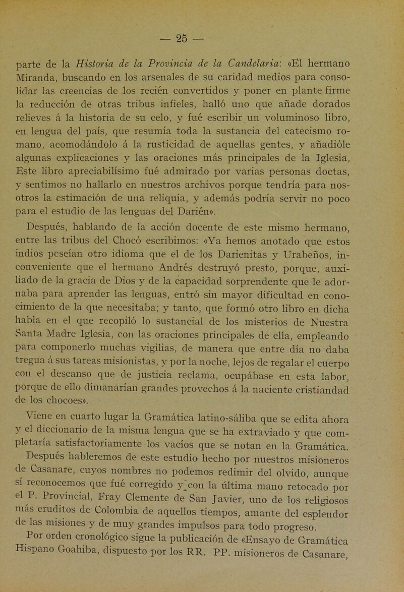 — 26 — parte de la Historia de la Provincia de la Candelaria: «El hermano Miranda, buscando en los arsenales de su caridad medios para conso- lidar las creencias de los recién convertidos y poner en plante firme la reducción de otras tribus infieles, halló uno que añade dorados relieves á la historia de su celo, y fué escribir un voluminoso libro, en lengua del país, que resumía toda la sustancia del catecismo ro- mano, acomodándolo á la rusticidad de aquellas gentes, y añadióle algunas explicaciones y las oraciones más principales de la Iglesia, Este libro apreciabilísimo fué admirado por varias personas doctas, y sentimos no hallarlo en nuestros archivos porque tendría para nos- otros la estimación de una reliquia, y además podría servir no poco para el estudio de las lenguas del Darién». Después, hablando de la acción docente de este mismo hermano, entre las tribus del Chocó escribimos: «Ya hemos anotado que estos indios poseían otro idioma que el de los Darienitas y Urabeños, in- conveniente que el hermano Andrés destruyó presto, porque, auxi- liado de la gracia de Dios y de la capacidad sorprendente que le ador- naba para aprender las lenguas, entró sin mayor dificultad en cono- cimiento de la que necesitaba; y tanto, que formó otro libro en dicha habla en el que recopiló lo sustancial de los misterios de Nuestra Santa Madre Iglesia, con las oraciones principales de ella, empleando para componerlo muchas vigilias, de manera que entre día no daba tregua á sus tareas misionistas, y por la noche, lejos de regalar el cuerpo con el descanso que de justicia reclama, ocupábase en esta labor, porque de ello dimanarían grandes provechos á la naciente cristiandad de los chocoes». Viene en cuarto lugar la Gramática latino-sáliba que se edita ahora y el diccionario de la misma lengua que se ha extraviado y que com- pletaría satisfactoriamente los vacíos que se notan en la Gramática. Después hableremos de este estudio hecho por nuestros misioneros de Casanare, cuyos nombres no podemos redimir del olvido, aunque sí reconocemos que fué corregido y^con la última mano retocado por el P. Provincial, Fray Clemente de San Javier, uno de los rehgiosos mas eruditos de Colombia de aquellos tiempos, amante del esplendor de las misiones y de muy grandes impulsos para todo progreso. Por orden cronológico sigue la publicación de «Ensayo de Gramática Hispano Goahiba, dispuesto por los RR. PP. misioneros de Casanare,