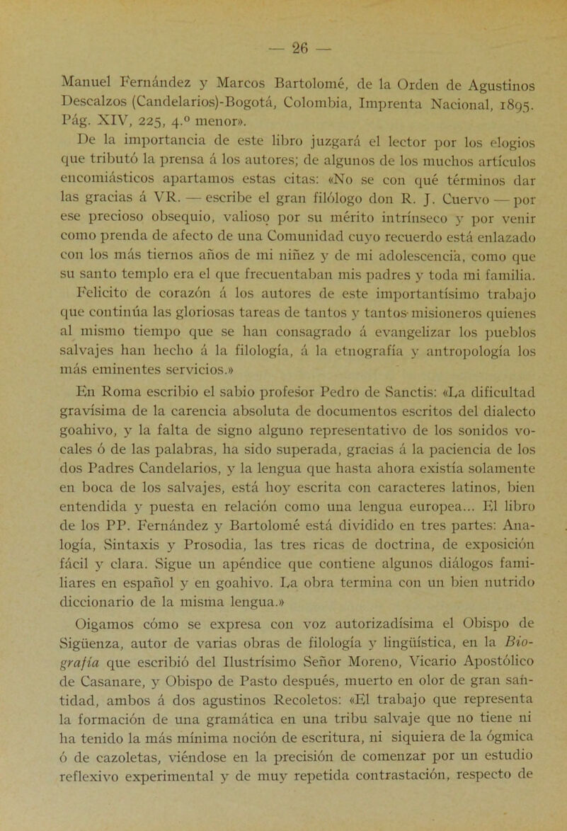 Manuel Fernández y Marcos Bartolomé, de la Orden de Agustinos Descalzos (Candelarios)-Bogotá, Colombia, Imprenta Nacional, 1895. Pág. XIV, 225, 4.0 menor». De la importancia de este libro juzgará el lector por los elogios que tributó la prensa á los autores; de algunos de los muchos artículos encomiásticos apartamos estas citas; «No se con qué términos dar las gracias á VR. — escribe el gran filólogo don R. J. Cuervo — por ese precioso obsequio, valioso por su mérito intrínseco y por venir como prenda de afecto de una Comunidad cuyo recuerdo está enlazado con los más tiernos años de mi niñez y de mi adolescencia, como que su santo templo era el que frecuentaban mis padres y toda mi familia. Felicito de corazón á los autores de este imi)ortantísimo trabajo que continúa las gloriosas tareas de tantos y tantos- misioneros quienes al mismo tiempo que se han consagrado á evangelizar los pueblos salvajes han hecho á la filología, á la etnografía y antropología los más eminentes servicios.» En Roma escribió el sabio profesor Pedro de Sanctis: «Ea dificultad gravísima de la carencia absoluta de documentos escritos del dialecto goahivo, y la falta de signo alguno representativo de los sonidos vo- cales ó de las palabras, ha sido superada, gracias á la paciencia de los dos Padres Candelarios, y la lengua que hasta ahora existía solamente en boca de los salvajes, está I103’ escrita con caracteres latinos, bien entendida y puesta en relación como una lengua europea... Ed libro de los PP. Fernández y Bartolomé está dividido en tres partes: Ana- logía, vSintaxis y Prosodia, las tres ricas de doctrina, de exposición fácil y clara. vSigue un apéndice que contiene algunos diálogos fami- liares en español y en goahivo. Ea obra termina con un bien nutrido diccionario de la misma lengua.» Oigamos cómo se expresa con voz autorizadísima el Obispo de Sigüenza, autor de varias obras de filología y lingüística, en la Bio- grafía que escribió del Ilustrísimo Señor Moreno, Vicario Apostólico de Casanare, y Obispo de Pasto después, muerto en olor de gran san- tidad, ambos á dos agustinos Recoletos; «El trabajo que representa la formación de una gramática en una tribu salvaje que no tiene ni ha tenido la más mínima noción de escritura, ni siquiera de la ógmica ó de cazoletas, viéndose en la precisión de comenzar por un estudio reflexivo experimental y de muy repetida contrastación, respecto de