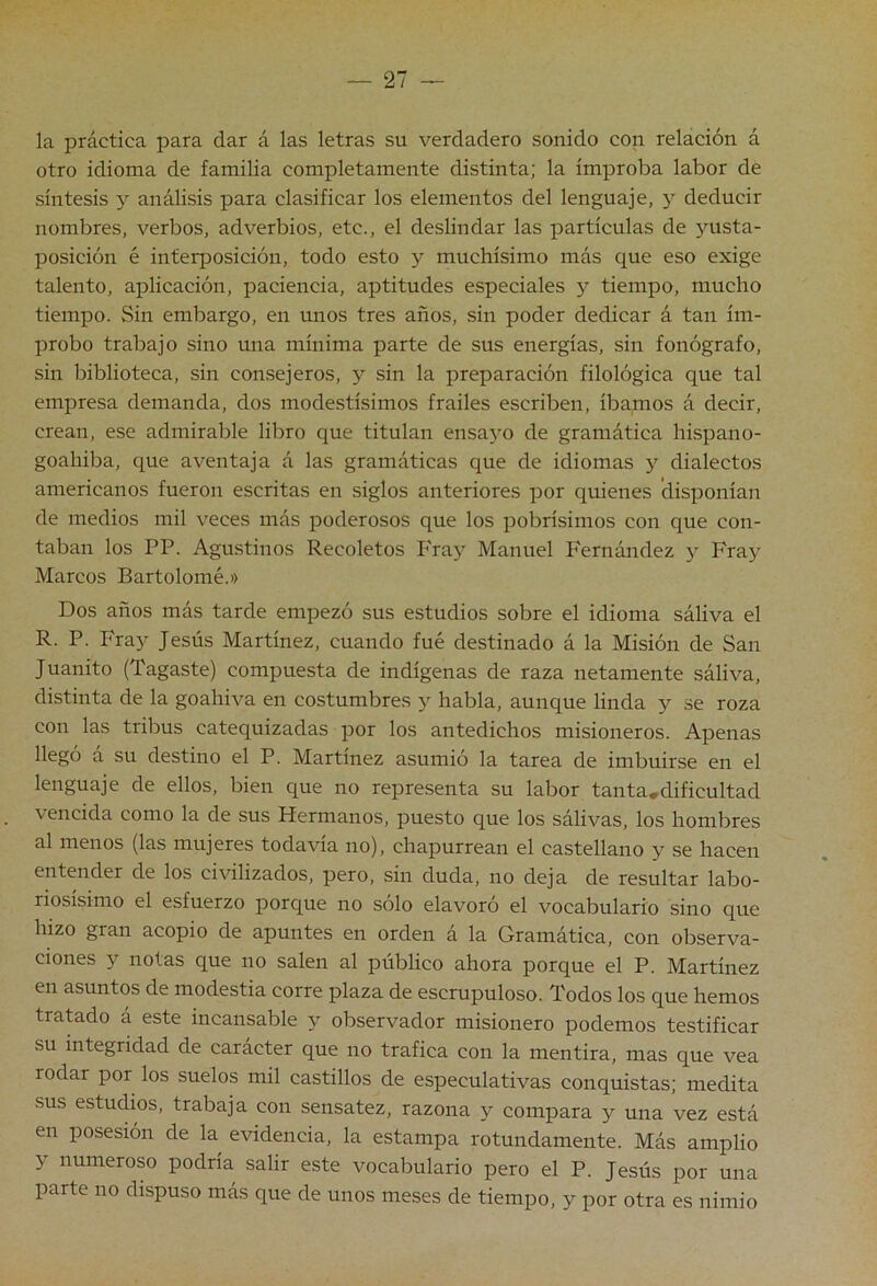 la práctica para dar á las letras su verdadero sonido con relación á otro idioma de familia completamente distinta; la ímproba labor de síntesis 5^ análisis para clasificar los elementos del lenguaje, y deducir nombres, verbos, adverbios, etc., el deslindar las partículas de jmsta- posición é inter[30sición, todo esto y muchísimo más que eso exige talento, aplicación, paciencia, aptitudes especiales y tiempo, mucho tiempo. Sin embargo, en unos tres años, sin poder dedicar á tan ím- probo trabajo sino una mínima parte de sus energías, sin fonógrafo, sin biblioteca, sin consejeros, 5^ sin la preparación filológica que tal empresa demanda, dos modestísimos frailes escriben, íbamos á decir, crean, ese admirable libro que titulan ensaj'o de gramática hispano- goahiba, que aventaja á las gramáticas que de idiomas y dialectos americanos fueron escritas en siglos anteriores por quienes disponían de medios mil veces más poderosos que los pobrísimos con que con- taban los PP. Agustinos Recoletos Fray Manuel Fernández y Fray Marcos Bartolomé.» Dos años más tarde empezó sus estudios sobre el idioma sáliva el R. P. Fray Jesús Martínez, cuando fue destinado á la Misión de San Juanito (Tagaste) compuesta de indígenas de raza netamente sáliva, distinta de la goahiva en costumbres y habla, aunque linda y se roza con las tribus catequizadas por los antedichos misioneros. Apenas llegó á su destino el P. Martínez asumió la tarea de imbuirse en el lenguaje de ellos, bien que no representa su labor tanta,dificultad vencida como la de sus Hermanos, puesto que los sálivas, los hombres al menos (las mujeres todavía no), chapurrean el castellano y se hacen entender de los civilizados, pero, sin duda, no deja de resultar labo- riosísimo el esfuerzo porque no solo elavoro el vocabulario sino que hizo gran acopio de apuntes en orden á la Gramática, con observa- ciones y notas que no salen al público ahora porque el P. Martínez en asuntos de modestia corre plaza de escrupuloso. Todos los que hemos tratado á este incansable y observador misionero podemos testificar su integridad de carácter que no trafica con la mentira, mas que vea rodar por los suelos mil castillos de especulativas conquistas; medita sus estudios, trabaja con sensatez, razona y compara y una vez está en posesión de la evidencia, la estampa rotundamente. Más amplio y numeroso podría salir este vocabulario pero el P. Jesús por una parte no dispuso más que de unos meses de tiempo, y por otra es nimio