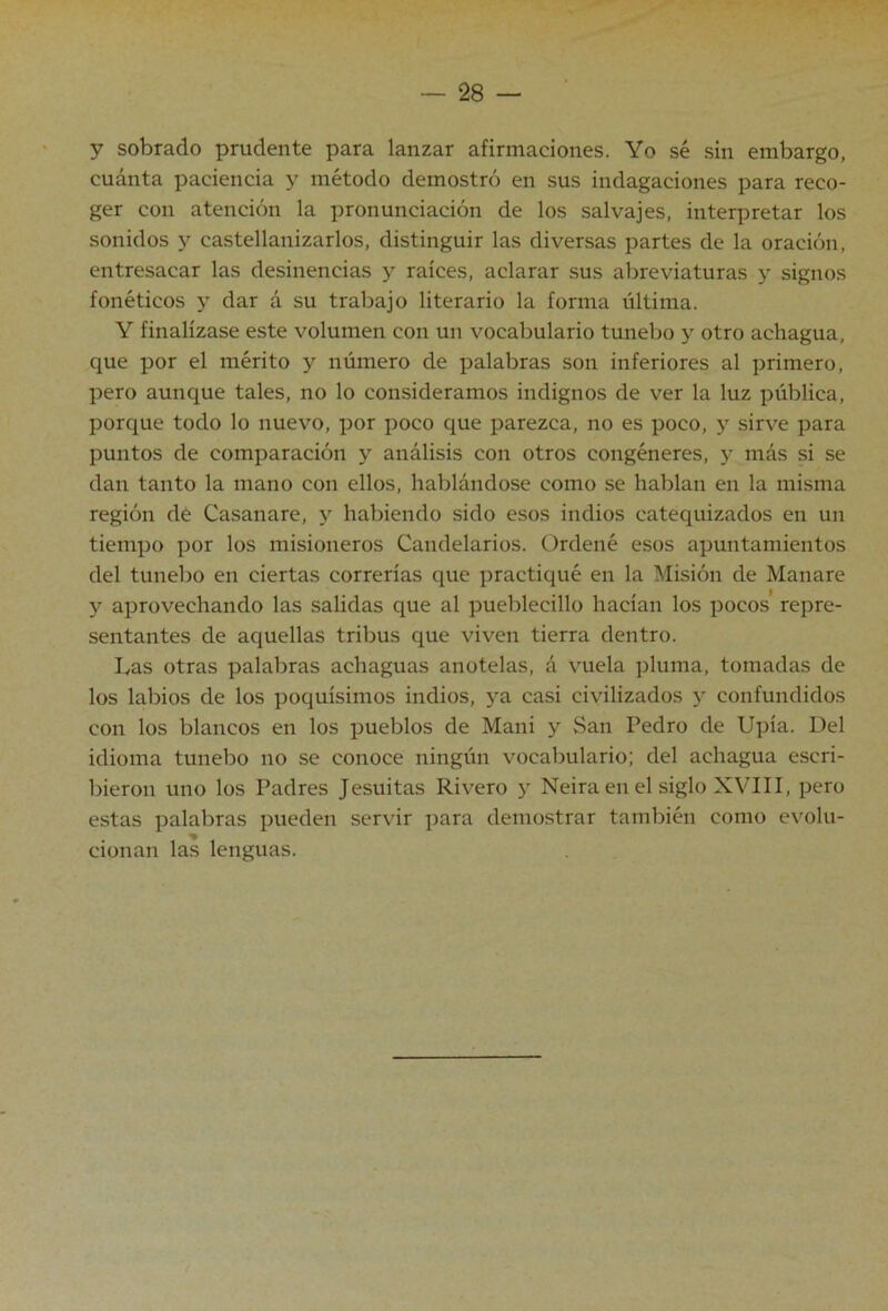 y sobrado prudente para lanzar afirmaciones. Yo sé sin embargo, cuánta paciencia y método demostró en sus indagaciones para reco- ger con atención la pronunciación de los salvajes, interpretar los sonidos y castellanizarlos, distinguir las diversas partes de la oración, entresacar las desinencias y raíces, aclarar sus abreviaturas y signos fonéticos y dar á su trabajo literario la forma última. Y finalízase este volumen con un vocabulario tunebo y otro achagua, que por el mérito y número de palabras son inferiores al primero, pero aunque tales, no lo consideramos indignos de ver la luz pública, porque todo lo nuevo, por poco que parezca, no es poco, y sirve para puntos de comparación y análisis con otros congéneres, y más si se dan tanto la mano con ellos, hablándose como se hablan en la misma región de Casanare, y habiendo sido esos indios catequizados en un tiempo por los misioneros Candelarios. Ordené esos apuntamientos del tunebo en ciertas correrías que practiqué en la Misión de Manare y aprovechando las salidas que al pueblecillo hacían los pocos repre- sentantes de aquellas tribus que viven tierra dentro. bas otras palabras achaguas anótelas, á vuela pluma, tomadas de los labios de los poquísimos indios, ya casi civilizados y confundidos con los blancos en los pueblos de Mani y San Pedro de Upía. Del idioma tunebo no se conoce ningún vocabulario; del achagua escri- bieron uno los Padres Jesuítas Rivero y Neira en el siglo XVIII, pero estas palabras pueden servir para demostrar también como evolu- cionan las lenguas.