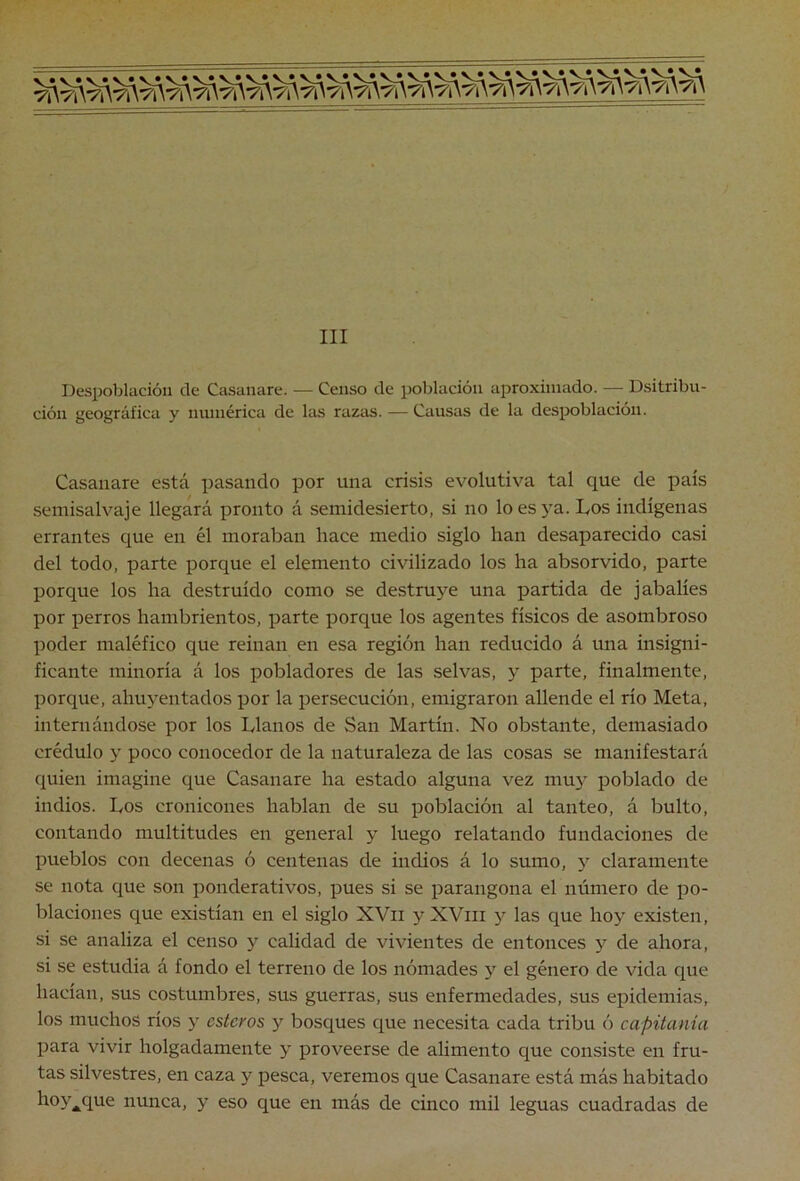 III Despoblación de Casanare. — Censo de población aproxiniíido. — Dsitribu- ción geográfica y numérica de las razas. — Causas de la despoblación. Casanare está pasando por una crisis evolutiva tal que de país semisalvaje llegará pronto á semidesierto, si no lo es }'a. Los indígenas errantes que en él moraban hace medio siglo han desaparecido casi del todo, parte porque el elemento civilizado los ha absorvido, parte porque los ha destruido como se destruye una partida de jabalíes por perros hambrientos, parte porque los agentes físicos de asombroso poder maléfico que reinan en esa región han reducido á una insigni- ficante minoría á los pobladores de las selvas, y parte, finalmente, porque, ahuyentados por la persecución, emigraron allende el río Meta, internándose por los Llanos de San Martín. No obstante, demasiado crédulo y poco conocedor de la naturaleza de las cosas se manifestará quien imagine que Casanare ha estado alguna vez mu}^ poblado de indios. Los cronicones hablan de su población al tanteo, á bulto, contando multitudes en general y luego relatando fundaciones de pueblos con decenas ó centenas de indios á lo sumo, y claramente se nota que son ponderativos, pues si se parangona el número de po- blaciones que existían en el siglo XVii yXViii las que hoy existen, si se analiza el censo y calidad de vivientes de entonces y de ahora, si se estudia á fondo el terreno de los nómades y el género de vida que hacían, sus costumbres, sus guerras, sus enfermedades, sus epidemias, los muchos ríos y esteros y bosques que necesita cada tribu ó capitanía para vivir holgadamente y proveerse de alimento que consiste en fru- tas silvestres, en caza y pesca, veremos que Casanare está más habitado hoy^^que nunca, y eso que en más de cinco mil leguas cuadradas de