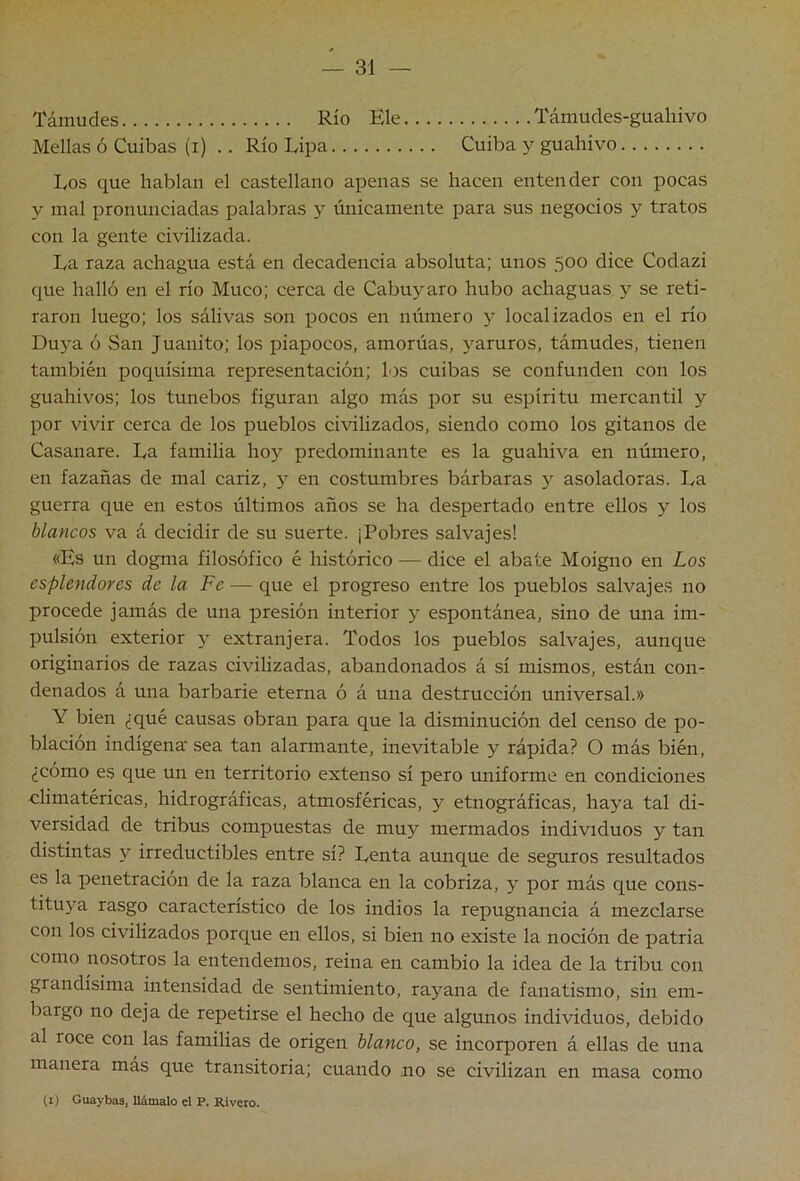Támudes Río Ele Támudes-guahivo Mellas ó Cuibas (i) .. Río Lipa Cuiba y guahivo Los que hablan el castellano apenas se hacen entender con pocas y mal pronunciadas palabras y únicamente para sus negocios y tratos con la gente civilizada. La raza achagua está en decadencia absoluta; unos 500 dice Codazi que halló en el río Muco; cerca de Cabuyaro hubo achaguas y se reti- raron luego; los sálivas son pocos en número y localizados en el río Duya ó San Juanito; los piapocos, amorúas, jmruros, támudes, tienen también poquísima representación; los cuibas se confunden con los guahivos; los tunebos figuran algo más por su espíritu mercantil y por vivir cerca de los pueblos civilizados, siendo como los gitanos de Casanare. La familia hoy predominante es la guahiva en número, en fazañas de mal cariz, y en costumbres bárbaras y asoladoras. La guerra que en estos últimos años se ha despertado entre ellos y los blancos va á decidir de su suerte. ¡Pobres salvajes! «Es un dogma filosófico é histórico — dice el abate Moigno en Los esplendores de la Fe — que el progreso entre los pueblos salvajes no procede jamás de una presión interior y espontánea, sino de una im- pulsión exterior y extranjera. Todos los pueblos salvajes, aunque originarios de razas civilizadas, abandonados á sí mismos, están con- denados á una barbarie eterna ó á una destrucción universal.» Y bien ¿qué causas obran para que la disminución del censo de po- blación indígena' sea tan alarmante, inevitable y rápida? O más bién, ¿cómo es que un en territorio extenso sí pero uniforme en condiciones climatéricas, hidrográficas, atmosféricas, 5^ etnográficas, haya tal di- versidad de tribus compuestas de muy mermados individuos y tan distintas y irreductibles entre sí? Lenta aunque de seguros resultados es la penetración de la raza blanca en la cobriza, y por más que cons- tituya rasgo característico de los indios la repugnancia á mezclarse con los civilizados porque en ellos, si bien no existe la noción de patria como nosotros la entendemos, reina en cambio la idea de la tribu con grandísima intensidad de sentimiento, rayana de fanatismo, sin em- bargo no deja de repetirse el hecho de que algimos individuos, debido al roce con las familias de origen blanco, se incorporen á ellas de una manera más que transitoria; cuando no se civilizan en masa como (i) Guaybas, llámalo el P. Rivera.