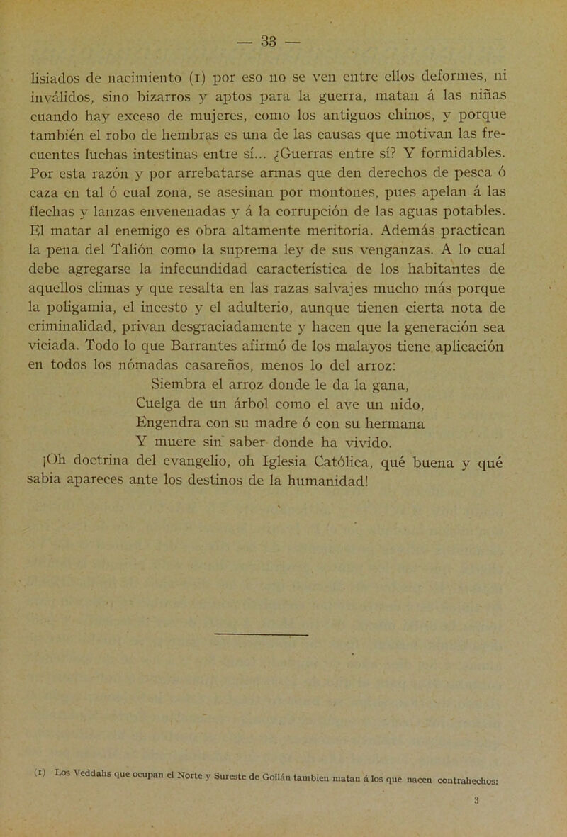 lisiados de nacimiento (i) por eso no se ven entre ellos deformes, ni inválidos, sino bizarros y aptos para la guerra, matan á las niñas cuando hay exceso de mujeres, como los antiguos chinos, y porque también el robo de hembras es una de las causas que motivan las fre- cuentes luchas intestinas entre sí... ¿Guerras entre sí? Y formidables. Por esta razón y por arrebatarse armas que den derechos de pesca ó caza en tal ó cual zona, se asesinan por montones, pues apelan á las flechas y lanzas envenenadas y á la corrupción de las aguas potables. El matar al enemigo es obra altamente meritoria. Además practican la pena del Tallón como la suprema ley de sus venganzas. A lo cual debe agregarse la infecundidad característica de los habitantes de aquellos climas y que resalta en las razas salvajes mucho más porque la poligamia, el incesto y el adulterio, aunque tienen cierta nota de criminalidad, privan desgraciadamente y hacen que la generación sea viciada. Todo lo que Barrantes afirmó de los malayos tiene, aplicación en todos los nómadas casareños, menos lo del arroz; Siembra el arroz donde le da la gana. Cuelga de un árbol como el ave un nido. Engendra con su madre ó con su hermana Y muere sin saber donde ha vivido. ¡Oh doctrina del evangelio, oh Iglesia Católica, qué buena y qué sabia apareces ante los destinos de la humanidad! (I) Los Veddahs que ocupan el Norte y Sureste de Goiláu también matan á los que nacen contrahechos; 3
