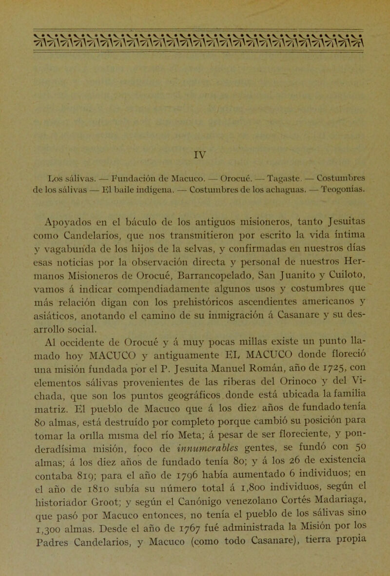 IvOS salivas. — Fundación de Macuco. — Orocué. — Tacaste. — Costumbres de los salivas — El baile indígena. — Costumbres de los achaguíis. — Teogonias. Apoyados en el báculo de los antiguos misioneros, tanto Jesuitas como Candelarios, que nos transmitieron por escrito la vida íntima y vagabunda de los hijos de la selvas, y confirmadas en nuestros días esas noticias por la observación directa y personal de nue.stros Her- manos Misioneros de Orocué, Barrancopelado, San Juanito y Cuiloto, vamos á indicar compendiadamente algunos usos y costumbres que más relación digan con los prehistóricos ascendientes americanos y asiáticos, anotando el camino de su inmigración á Casanare y su des- arrollo social. Al occidente de Orocué y á muy pocas millas existe un punto lla- mado hoy MACUCO y antiguamente EL MACUCO donde floreció una misión fundada por el P. Jesuíta Manuel Román, año de 1725. con elementos sálivas provenientes de las riberas del Orinoco y del Vi- chada, que son los puntos geográficos donde está ubicada la familia matriz. El pueblo de Macuco que á los diez años de fundado tenía 80 almas, está destruido por completo porque cambió su posición para tomar la orilla misma del río Meta; á pesar de ser floreciente, y pon- deradísima misión, foco de innumerables gentes, se fundó con 50 almas; á los diez años de fundado tenía 80; y á los 26 de existencia contaba 81 g; para el año de 1796 había aumentado 6 individuos; en el año de 1810 subía su número total á 1,800 individuos, según el historiador Groot; y según el Canónigo venezolano Cortés Madariaga, que pasó por Macuco entonces, no tenía el pueblo de los sálivas sino 1,300 almas. Desde el año de 1767 f^ic administrada la Misión por los Padres Candelarios, y Macuco (como todo Casanare), tierra propia