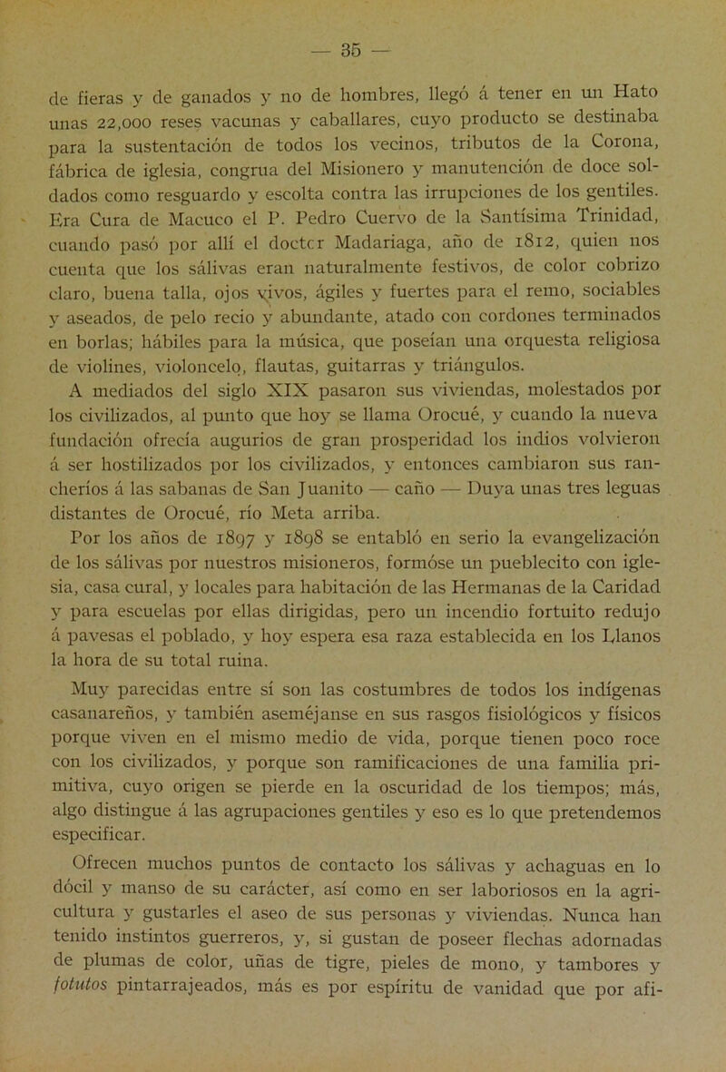 — 36 — de fieras y de ganados y no de hombres, llegó a tener en un Hato unas 22,000 reses vacunas y caballares, cuyo producto se destinaba para la sustentación de todos los vecinos, tributos de la Corona, fábrica de iglesia, congrua del Misionero y manutención de doce sol- dados como resguardo y escolta contra las irrupciones de los gentiles. Era Cura de Macuco el P. Pedro Cuervo de la Santísima Trinidad, cuando pasó por allí el doctor Madariaga, año de 1812, quien nos cuenta que los sálivas eran naturalmente festivos, de color cobrizo claro, buena talla, ojos yivos, ágiles y fuertes para el remo, sociables y aseados, de pelo recio y abundante, atado con cordones terminados en borlas; hábiles para la música, que poseían una orquesta religiosa de violines, violoncelo, flautas, guitarras y triángulos. A mediados del siglo XIX pasaron sus viviendas, molestados por los civilizados, al punto que hoy se llama Orocué, y cuando la nueva fundación ofrecía augurios de gran prosperidad los indios volvieron á ser hostilizados por los civilizados, y entonces cambiaron sus ran- cheríos á las sabanas de San Juanito — caño — Duya unas tres leguas distantes de Orocué, río Meta arriba. Por los años de 1897 y 1898 se entabló en serio la evangelización de los sálivas por nuestros misioneros, formóse un pueblecito con igle- sia, casa cural, y locales para habitación de las Hermanas de la Caridad y para escuelas por ellas dirigidas, pero un incendio fortuito redujo á pavesas el poblado, y hoy espera esa raza establecida en los Planos la hora de su total ruina. Mu3^ parecidas entre sí son las costumbres de todos los indígenas casanareños, y también aseméjanse en sus rasgos fisiológicos y físicos porque viven en el mismo medio de vida, porque tienen poco roce con los civilizados, y porque son ramificaciones de una familia pri- mitiva, cuyo origen se pierde en la oscuridad de los tiempos; más, algo distingue á las agrupaciones gentiles y eso es lo que pretendemos especificar. Ofrecen muchos puntos de contacto los sálivas y achaguas en lo dócil y manso de su carácter, así como en ser laboriosos en la agri- cultura y gustarles el aseo de sus personas y viviendas. Nunca han tenido instintos guerreros, y, si gustan de poseer flechas adornadas de plumas de color, uñas de tigre, pieles de mono, y tambores y fotutos pintarrajeados, más es por espíritu de vanidad que por afi-