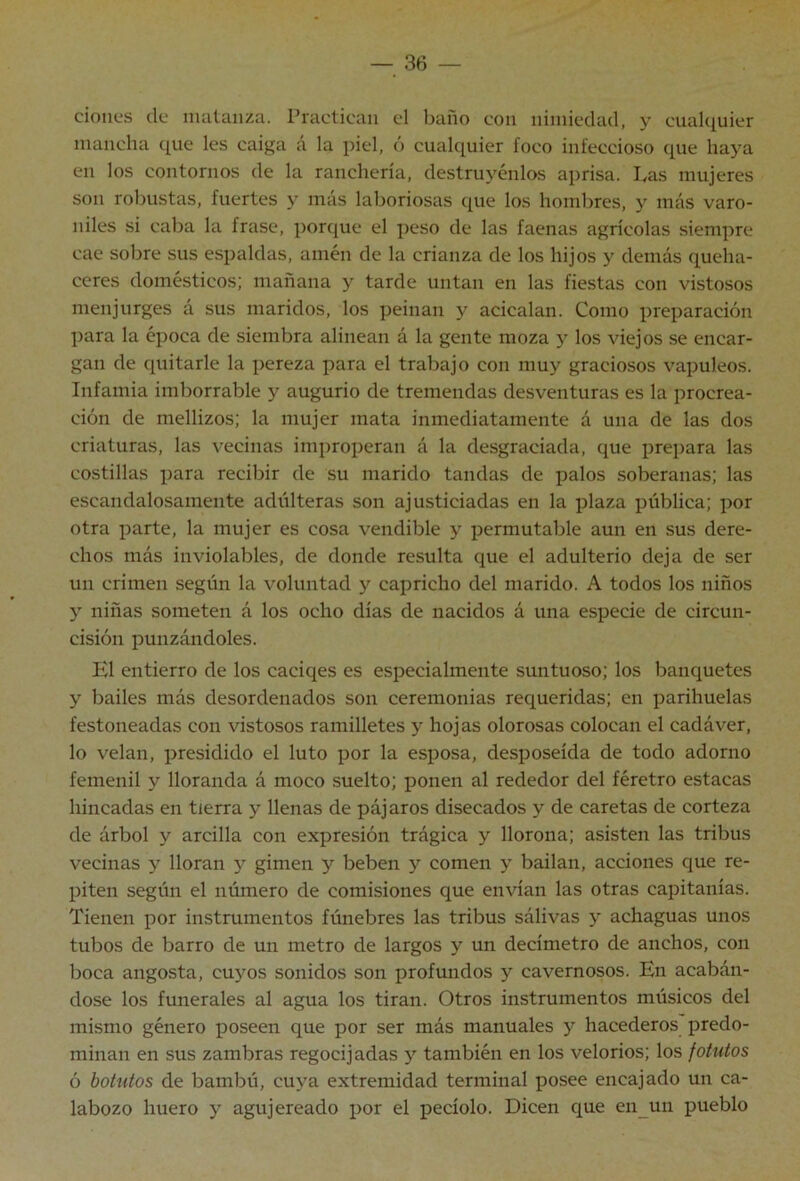 cioiies de matanza. Practican el baño con nimiedad, y cualquier mancha que les caiga á la piel, ó cualquier foco infeccioso (pie haya en los contornos de la ranchería, destruyénlos aprisa. Las mujeres son robustas, fuertes y más laboriosas que los hombres, y más varo- niles si caba la frase, porque el peso de las faenas agrícolas siempre cae sobre sus espaldas, amén de la crianza de los hijos y demás queha- ceres domésticos; mañana y tarde untan en las fiestas con vistosos menjurges á sus maridos, los peinan y acicalan. Como preparación para la época de siembra alinean á la gente moza y los viejos se encar- gan de quitarle la pereza para el trabajo con muy graciosos vapuleos. Infamia imborrable y augurio de tremendas desventuras es la procrea- ción de mellizos; la mujer mata inmediatamente á una de las dos criaturas, las vecinas improperan á la desgraciada, que prepara las costillas para recibir de su marido tandas de palos soberanas; las escandalosamente adúlteras son ajusticiadas en la plaza pública; por otra parte, la mujer es cosa vendible y permutable aun en sus dere- chos más inviolables, de donde resulta que el adulterio deja de ser un crimen según la voluntad y capricho del marido. A todos los niños y niñas someten á los ocho días de nacidos á una especie de circun- cisión punzándoles. El entierro de los caciqes es especialmente suntuoso; los banquetes y bailes más desordenados son ceremonias requeridas; en parihuelas festoneadas con vistosos ramilletes y hojas olorosas colocan el cadáver, lo velan, presidido el luto por la esposa, desposeída de todo adorno femenil y lloranda á moco suelto; ponen al rededor del féretro estacas hincadas en tierra y llenas de pájaros disecados y de caretas de corteza de árbol y arcilla con expresión trágica y llorona; asisten las tribus vecinas y lloran y gimen y beben y comen y bailan, acciones que re- piten según el número de comisiones que envían las otras capitanías. Tienen por instrumentos fúnebres las tribus sálivas y achaguas unos tubos de barro de un metro de largos y un decímetro de anchos, con boca angosta, cuyos sonidos son profundos y cavernosos. En acabán- dose los funerales al agua los tiran. Otros instrumentos músicos del mismo género poseen que por ser más manuales y hacederos predo- minan en sus zambras regocijadas y también en los velorios; los fotutos ó botutos de bambú, cuya extremidad terminal posee encajado un ca- labozo huero y agujereado por el pecíolo. Dicen que en un pueblo